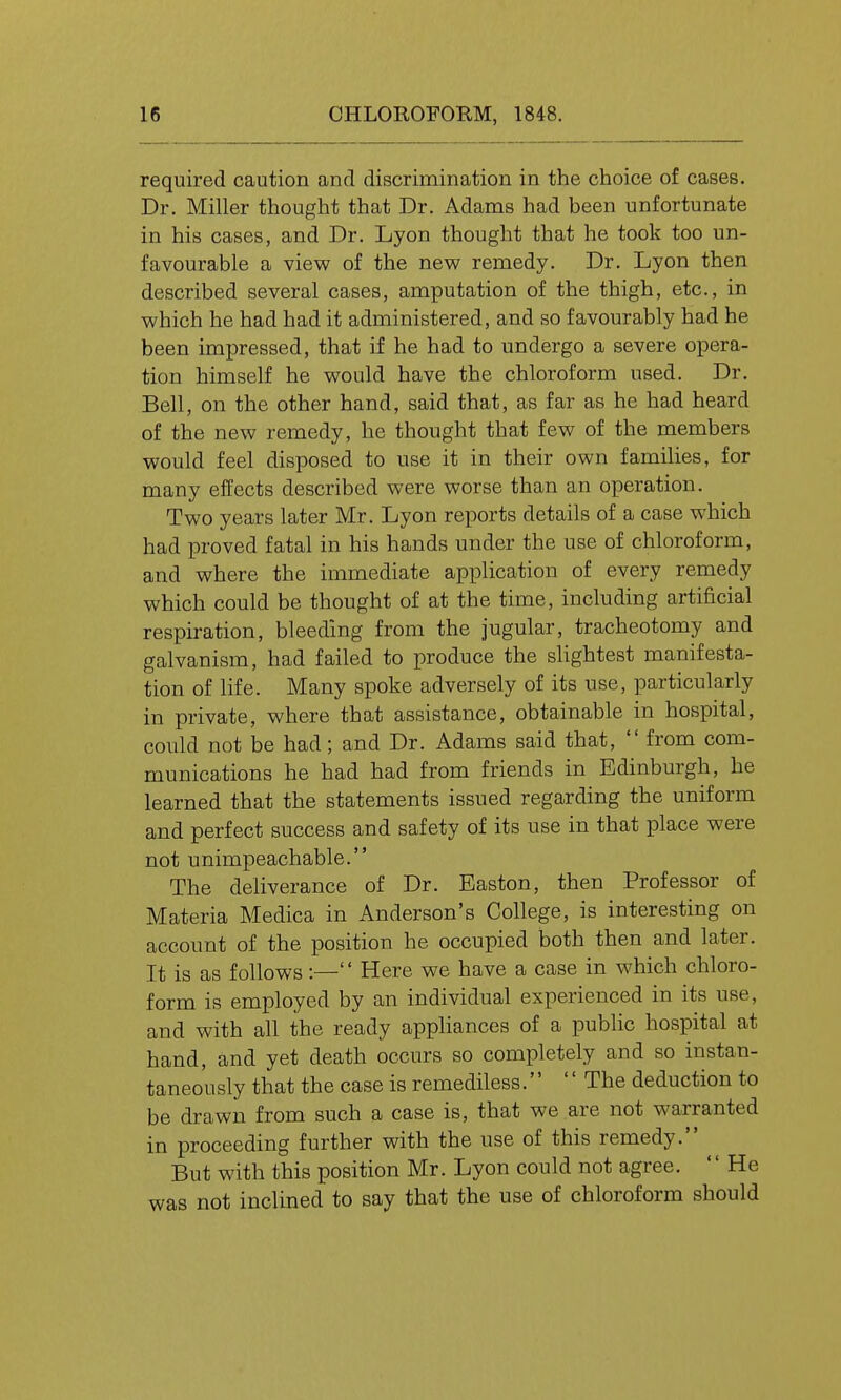 required caution and discrimination in the choice of cases. Dr. Miller thought that Dr. Adams had been unfortunate in his cases, and Dr. Lyon thought that he took too un- favourable a view of the new remedy. Dr. Lyon then described several cases, amputation of the thigh, etc., in which he had had it administered, and so favourably had he been impressed, that if he had to undergo a severe opera- tion himself he would have the chloroform used. Dr. Bell, on the other hand, said that, as far as he had heard of the new remedy, he thought that few of the members would feel disposed to use it in their own families, for many effects described were worse than an operation. Two years later Mr. Lyon reports details of a case which had proved fatal in his hands under the use of chloroform, and where the immediate application of every remedy which could be thought of at the time, including artificial respiration, bleeding from the jugular, tracheotomy and galvanism, had failed to produce the slightest manifesta- tion of life. Many spoke adversely of its use, particularly in private, where that assistance, obtainable in hospital, could not be had; and Dr. Adams said that,  from com- munications he had had from friends in Edinburgh, he learned that the statements issued regarding the uniform and perfect success and safety of its use in that place were not unimpeachable. The deliverance of Dr. Baston, then Professor of Materia Medica in Anderson's College, is interesting on account of the position he occupied both then and later. It is as follows:— Here we have a case in which chloro- form is employed by an individual experienced in its use, and with all the ready appHances of a public hospital at hand, and yet death occurs so completely and so instan- taneously that the case is remediless.  The deduction to be drawn from such a case is, that we are not warranted in proceeding further with the use of this remedy. But with this position Mr. Lyon could not agree. '' He was not inclined to say that the use of chloroform should