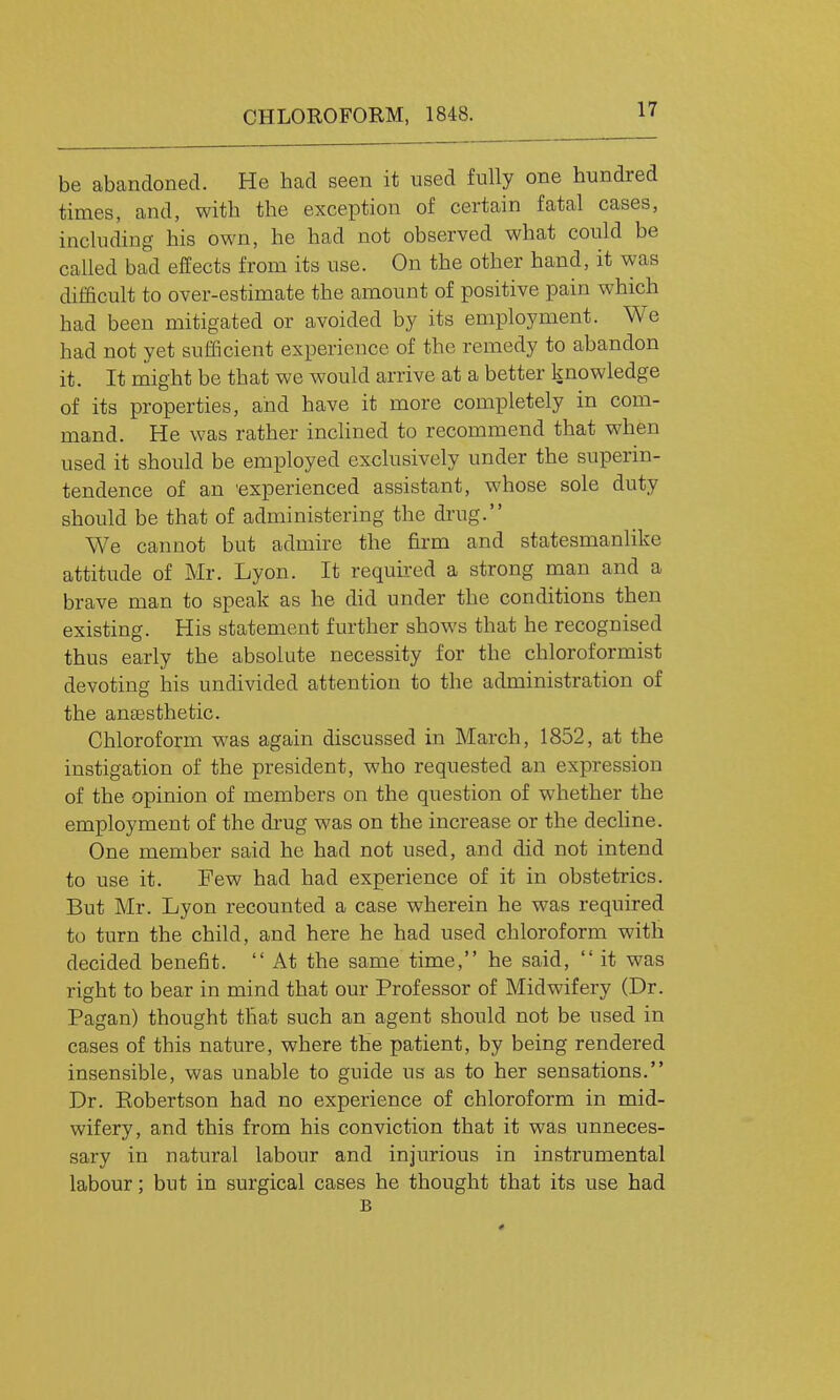 be abandoned. He had seen it used fully one hundred times, and, with the exception of certain fatal cases, including his own, he had not observed what could be called bad effects from its use. On the other hand, it was difficult to over-estimate the amount of positive pain which had been mitigated or avoided by its employment. We had not yet sufficient experience of the remedy to abandon it. It might be that we would arrive at a better knowledge of its properties, aiid have it more completely in com- mand. He was rather inclined to recommend that when used it should be employed exclusively under the superin- tendence of an 'experienced assistant, whose sole duty should be that of administering the drug. We cannot but admire the firm and statesmanlike attitude of Mr. Lyon. It requii'ed a strong man and a brave man to speak as he did under the conditions then existing. His statement further shows that he recognised thus early the absolute necessity for the chloroformist devoting his undivided attention to the administration of the anaesthetic. Chloroform was again discussed in March, 1852, at the instigation of the president, who requested an expression of the opinion of members on the question of whether the employment of the di'ug was on the increase or the decline. One member said he had not used, and did not intend to use it. Few had had experience of it in obstetrics. But Mr. Lyon recounted a case wherein he was required to turn the child, and here he had used chloroform with decided benefit.  At the same time, he said,  it was right to bear in mind that our Professor of Midwifery (Dr. Pagan) thought that such an agent should not be used in cases of this nature, where the patient, by being rendered insensible, was unable to guide us as to her sensations. Dr. Eobertson had no experience of chloroform in mid- wifery, and this from his conviction that it was unneces- sary in natural labour and injurious in instrumental labour; but in surgical cases he thought that its use had B