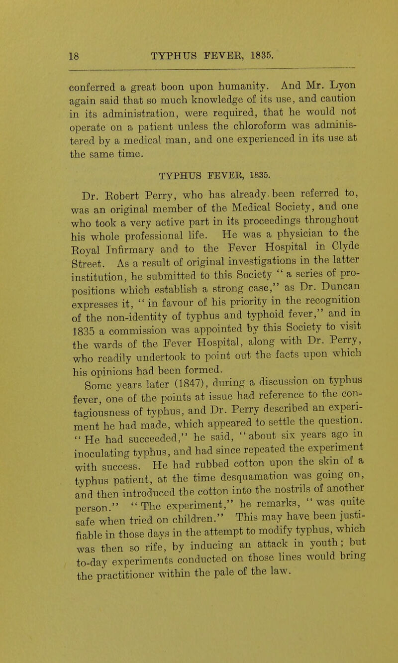 conferred a great boon upon humanity. And Mr. Lyon again said that so much knowledge of its use, and caution in its administration, were required, that he would not operate on a patient unless the chloroform was adminis- tered by a medical man, and one experienced in its use at the same time. TYPHUS FEVER, 1835. Dr. Eobert Perry, who has already, been referred to, was an original member of the Medical Society, and one who took a very active part in its proceedings throughout his whole professional life. He was a physician to the Eoyal Infirmary and to the Fever Hospital in Clyde Street. As a result of original investigations in the latter institution, he submitted to this Society  a series of pro- positions which establish a strong case, as Dr. Duncan expresses it,  in favour of his priority in the recognition of the non-identity of typhus and typhoid fever, and in 1835 a commission was appointed by this Society to visit the wards of the Fever Hospital, along with Dr. Perry, who readily undertook to point out the facts upon which his opinions had been formed. Some years later (1847), during a discussion on typhus fever one of the points at issue had reference to the con- tagiousness of typhus, and Dr. Perry described an experi- ment he had made, which appeared to settle the question. He had succeeded, he said, about six years ago m inoculating typhus, and had since repeated the experiment with success. He had rubbed cotton upon the skin of a typhus patient, at the time desquamation was going on, and then introduced the cotton into the nostrils of another person   The experiment, he remarks,  was quite safe when tried on children. This may have been justi- fiable in those days in the attempt to modify typhus, which was then so rife, by inducing an attack in youth; but to-day experiments conducted on those lines would bring the practitioner within the pale of the law.