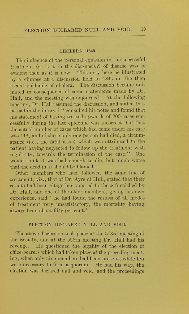 CHOLERA, 1849. The influence of the personal equation in the successful treatment (or is it in the diagnosis?) of disease was as evident then as it is now. This may here be illustrated by a glimpse at a discussion held in 1849 on the then recent epidemic of cholera. The discussion became ani- mated in consequence of some statements made by Dr. Hall, and the meeting was adjourned. At the following meeting, Dr. Hall resumed the discussion, and stated that he had in the interval '' consulted his notes and found that his statement of having treated upwards of 200 cases suc- cessfully during the late epidemic was incorrect, but that the actual number of cases which had come under his care was 113, and of these only one person had died, a circum- stance (i.e., the fatal issue) which was attributed to the patient having neglected to follow up the treatment with regularity, towards the termination of the case. One would think it was bad enough to die, but much worse that the dead man should be blamed. Other members who had followed the same line of treatment, viz., that of Dr. Ayre of Hull, stated that their results had been altogether opposed to those furnished by Dr. Hall, and one of the older members, giving his own experience, said he had found the results of all modes of treatment very unsatisfactory, the mortality having always been about fifty per cent. ELECTION DECLARED NULL AND VOID. The above discussion took place at the 553rd meeting of the Society, and at the 556th meeting Dr. Hall had his revenge. He questioned the legality of the election of office-bearers which had taken place at the preceding meet- ing, when only nine members had been present, while ten were necessary to form a quorum. He had his way, the election was declared null and void, and the proceedings