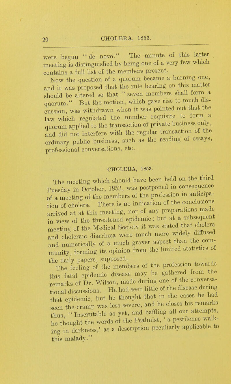 / 20 CHOLERA, 1853. were begun  de novo. The minute of this latter meeting is distinguished by being one of a very few which contains a full list of the members present. Now the question of a quorum became a burning one, and it was proposed that the rule bearing on this matter should be altered so that  seven members shall form a quorum. But the motion, which gave rise to much dis- cussion, was withdrawn when it was pointed out that the law which regulated the number requisite to form a quorum applied to the transaction of private business only, and did not interfere with the regular transaction of the ordinary public business, such as the reading of essays, professional conversations, etc. CHOLERA, 1853. The meeting which should have been held on the third Tuesday in October, 1853, was postponed in consequence of a meeting of the members of the profession m anticipa- tion of cholera. There is no indication of the conclusions arrived at at this meeting, nor of any preparations made in view of the threatened epidemic; but at a subsequent meeting of the Medical Society it was stated that cholera and choleraic diarrhcsa were much more widely diffused and numerically of a much graver aspect than the com- m.unity, forming its opinion from the limited statistics of the daily papers, supposed. ^ • . The feeling of the members of the profession toward, this fatal epidemic disease may be gathered from the remarks of Dr. Wilson, made during one of the conversa- tional discussions. He had seen little of the disease dunng that epidemic, but he thought that in the cases he had seen the cramp was less severe, and he closes his i^marks thus Inscrutable as yet, and baffling all our attempts, he thought the words of the Psalmist, ' a pestilence walk- ing in darkness,' as a description peculiarly applicable to this malady.