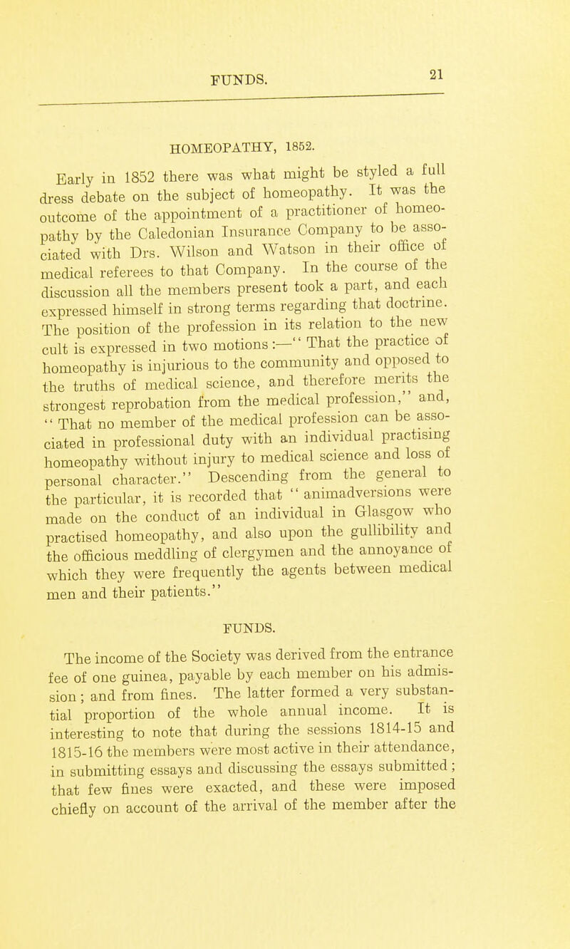 FUNDS. HOMEOPATHY, 1852. Early in 1852 there was what might be styled a full dress debate on the subject of homeopathy. It was the outcome of the appointment of a practitioner of homeo- pathy by the Caledonian Insurance Company to be asso- ciated with Drs. Wilson and Watson in their office of medical referees to that Company. In the course of the discussion all the members present took a part, and each expressed himself in strong terms regarding that doctrine. The position of the profession in its relation to the new cult is expressed in two motions:- That the practice of homeopathy is injurious to the community and opposed to the truths of medical science, and therefore merits the strongest reprobation from the medical profession, and,  That no member of the medical profession can be asso- ciated in professional duty with an individual practising homeopathy without injury to medical science and loss ot personal character. Descending from the general to the particular, it is recorded that  animadversions were made on the conduct of an individual in Glasgow who practised homeopathy, and also upon the guUibihty and the officious meddling of clergymen and the annoyance of which they were frequently the agents between medical men and their patients. FUNDS. The income of the Society was derived from the entrance fee of one guinea, payable by each member on his admis- sion ; and from fines. The latter formed a very substan- tial proportion of the whole annual income. It is interesting to note that during the sessions 1814-15 and 1815-16 the members were most active in their attendance, in submitting essays and discussing the essays submitted; that few fines were exacted, and these were imposed chiefly on account of the arrival of the member after the