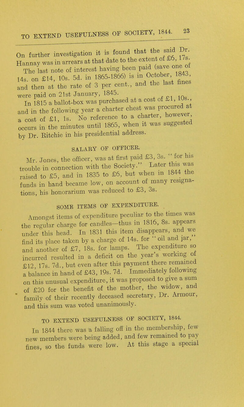 TO EXTEND USEFULNESS OF SOCIETY, 1844. On further investigation it is found that the said Dr. Hannay was in arrears at that date to the extent of £6 17s The last note of interest having been paid save one of 14s on £14, 10s. 5d. in 1865-1866) is m October 1843, Ind then at the rate of 3 per cent., and the last fines were paid on 21st January, 1845. x f pi in« In 1815 a ballot-box was purchased at a cost of £1, lus., and in the following year a charter chest was Proci^^d at a cost of £1, Is. No reference to a charter, however occurs in the minutes until 1865, when it was suggested by Dr. Eitchie in his presidential address. SALAEY OF OFFICER. Mr Jones, the officer, was at first paid £3, 3s.  for his trouble in connection with the Society. Later this was raised to £5, and in 1835 to £6, but when m 1844 the funds in hand became low, on account of many resigna- tions, his honorarium was reduced to £3, 3s. SOME ITEMS OF EXPENDITURE. Amongst items of expenditure peculiar to the times was the regular charge for candles-thus in 1816, 8s. appears under this head. In 1831 this item disappears, and we find its place taken by a charge of 14s. for  oil and jar, and another of £7, 18s. for lamps. The expenditure so incurred resulted in a deficit on the year's working ot £19 17s 7d but even after this payment there remained a balance in hand of £43, 19s. 7d. Immediately followmg on this unusual expenditure, it was proposed to give a sum of £20 for the benefit of the mother, the widow, and ' family of their recently deceased secretary, Dr. Armour, and this sum was voted unanimously. TO EXTEND USEFULNESS OF SOCIETY, 1844. In 1844 there was a falling off in the membership, few new members were being added, and few remained to pay fines so the funds were low. At this stage a special