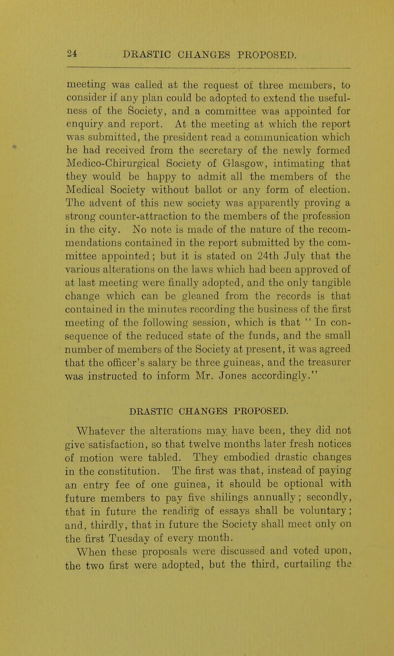 meeting was called at the request of three members, to consider if any plan could be adopted to extend the useful- ness of the Society, and a committee was appointed for enquiry and report. At the meeting at which the report was submitted, the president read a communication which he had received from the secretary of the newly formed Medico-Chirurgical Society of Glasgow, intimating that they would be happy to admit all the members of the Medical Society without ballot or any form of election. The advent of this new society was apparently proving a strong counter-attraction to the members of the profession in the city. No note is made of the nature of the recom- mendations contained in the report submitted by the com- mittee appointed; but it is stated on 24th July that the various alterations on the laws which had been approved of at last meeting were finally adopted, and the only tangible change which can be gleaned from the records is that contained in the minutes recording the business of the first meeting of the following session, which is that  In con- sequence of the reduced state of the funds, and the small number of members of the Society at present, it was agreed that the officer's salary be three guineas, and the treasurer was instructed to inform Mr. Jones accordingly. DRASTIC CHANGES PROPOSED. Whatever the alterations may. have been, they did not give satisfaction, so that twelve months later fresh notices of motion were tabled. They embodied drastic changes in the constitution. The first was that, instead of paying an entry fee of one guinea, it should be optional with future members to pay five shilings annually; secondly, that in future the reading of essays shall be voluntary; and, thirdly, that in future the Society shall meet only on the first Tuesday of every month. When these proposals were discussed and voted upon, the two first were adopted, but the third, curtailing the