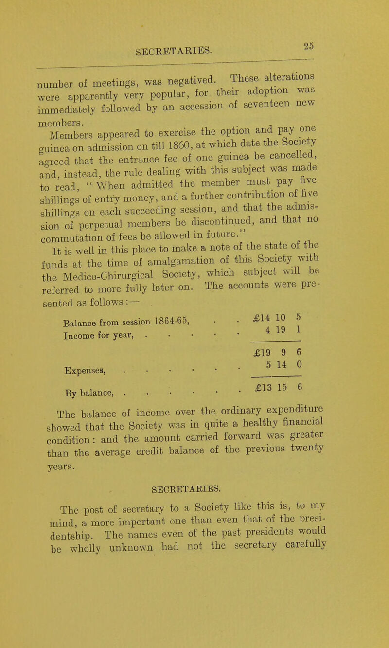 number of meetings, was negatived. These a terations were apparently very popular, for their adoption was immediately followed by an accession of seventeen new members. Members appeared to exercise the option and pay one guinea on admission on till 1860, at which date the Society aoreed that the entrance fee of one guinea be cancelled, and, instead, the rule deaUng with this subject was made to read,  When admitted the member must pay hve shillings of entry money, and a further contribution of five shillings on each succeeding session, and that the admis- sion of perpetual members be discontinued, and that no commutation of fees be allowed in future. It is well in this place to make a note of the state ot the funds at the time of amalgamation of this Society with the Medico-Chirurgical Society, which subject will be referred to more fully later on. The accounts were pre- sented as follows :— Balance from session 1864-65, . . 10 ^ 4 19 1 Income for year, £19 9 6 5 14 0 £13 15 6 ordinary expenditure Expenses, By balance. The balance of income over the ... showed that the Society was in quite a healthy financial condition : and the amount carried forward was greater than the average credit balance of the previous twenty years. SECRETAKIES. The post of secretary to a Society like this is, to my mind, a more important one than even that of the presi- dentship. The names even of the past presidents would be wholly unknown had not the secretary carefully