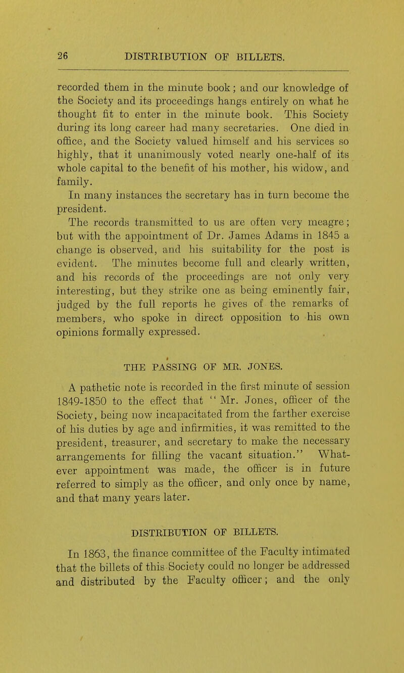 recorded them in the minute book; and our knowledge of the Society and its proceedings hangs entirely on what he thought fit to enter in the minute book. This Society during its long career had many secretaries. One died in office, and the Society valued himself and his services so highly, that it unanimously voted nearly one-half of its whole capital to the benefit of his mother, his widow, and family. In many instances the secretary has in turn become the president. The records transmitted to us are often very meagre; but with the appointment of Dr. James Adams in 1845 a change is observed, and his suitability for the post is evident. The minutes become full and clearly written, and his records of the proceedings are not only very interesting, but they strike one as being eminently fair, judged by the full reports he gives of the remarks of members, who spoke in direct opposition to his own opinions formally expressed. THE PASSING OF MR. JONES. A pathetic note is recorded in the first minute of session 1849-1850 to the effect that Mr. Jones, officer of the Society, being now incapacitated from the farther exercise of his duties by age and infirmities, it was remitted to the president, treasurer, and secretary to make the necessary arrangements for filhng the vacant situation. What- ever appointment was made, the officer is in future referred to simply as the officer, and only once by name, and that many years later. DISTRIBUTION OF BILLETS. In 1863, the finance committee of the Faculty intimated that the billets of this Society could no longer be addressed and distributed by the Faculty officer; and the only