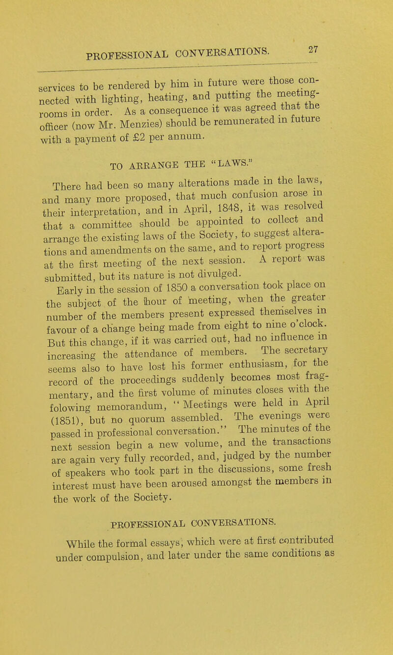 services to be rendered by him in future were those con- nected with Hghting, heating, and putting the mee mg- rooms in order. As a consequence it was agreed that the officer (now Mr. Menzies) should be remunerated m tuture with a payment of £2 per annum. TO AERANGE THE LAWS. There had been so many alterations made in the laws, and many more proposed, that much confusion arose m their interpretation, and in April, 1848, it was resolved that a committee should be appointed to collect and arrange the existing laws of the Society, to suggest altera- tions and amendments on the same, and to report progress at the first meeting of the next session. A report was submitted, but its nature is not divulged. Early in the session of 1850 a conversation took place on the subject of the iliour of meeting, when the greater number of the members present expressed themselves m favour of a change being made from eight to nine o'clock. But this change, if it was carried out, had no influence m increasing the attendance of members. The secretary seems also to have lost his former enthusiasm, for the record of the proceedings suddenly becomes most frag- mentary, and the first volume of minutes closes with the folowing memorandum, Meetings were held in April (1851) but no quorum assembled. The evenings were passed'in professional conversation. The minutes of the next session begin a new volume, and the transactions are again very fully recorded, and, judged by the number of speakers who took part in the discussions, some fresh interest must have been aroused amongst the members in the work of the Society. PROFESSIONAL CONVERSATIONS. While the formal essays, which were at first contributed under compulsion, and later under the same conditions as