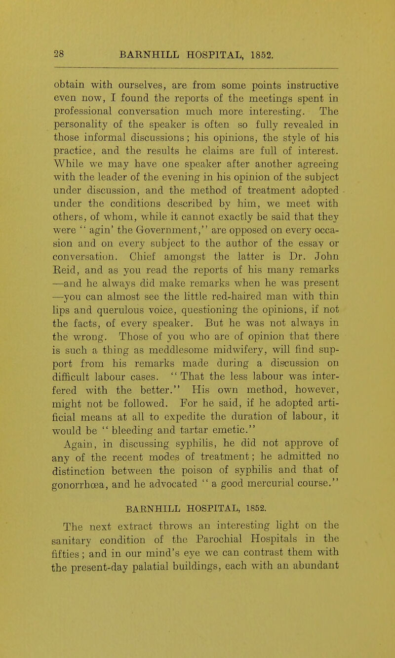 obtain with ourselves, are from some points instructive even now, I found the reports of the meetings spent in professional conversation much more interesting. The personality of the speaker is often so fully revealed in those informal discussions; his opinions, the style of his practice, and the results he claims are full of interest. While we may have one speaker after another agreeing with the leader of the evening in his opinion of the subject under discussion, and the method of treatment adopted under the conditions described by him, we meet with others, of whom, while it cannot exactly be said that they were  agin' the Government, are opposed on every occa- sion and on every subject to the author of the essav or conversation. Chief amongst the latter is Dr. John Eeid, and as you read the reports of his many remarks —and he always did make remarks when he was present —you can almost see the little red-haired man with thin lips and querulous voice, questioning the opinions, if not the facts, of every speaker. But he was not always in the wrong. Those of you who are of opinion that there is such a thing as meddlesome midwifery, will find sup- port from his remarks made during a discussion on difficult labour cases. That the less labour was inter- fered with the better. His own method, however, might not be followed. For he said, if he adopted arti- ficial means at all to expedite the duration of labour, it would be  bleeding and tartar emetic. Again, in discussing syphilis, he did not approve of any of the recent modes of treatment; he admitted no distinction between the poison of syphilis and that of gonorrhoea, and he advocated  a good mercurial course. BARNHILL HOSPITAL, 1852. The next extract throws an interesting light on the sanitary condition of the Parochial Hospitals in the fifties; and in our mind's eye we can contrast them with the present-day palatial buildings, each with an abundant
