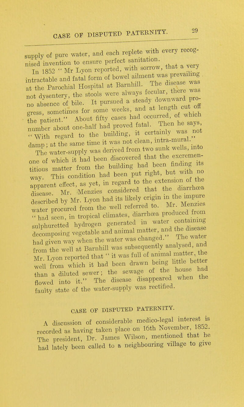 CASE OF DISPUTED PATERNITY. supply of pure water, and each replete with every recog- nised invention to ensure perfect sanitation. Tn 1859  Mr Lyon reported, with sorrow, that a very int'^ctabJe and fatal form of bowel ailment was F^^^^^^^^^ • at the Parochial Hospital at Barnhill. The di ea e wa not dvsentery the stools were always fecular, there was To abrnce 'f'bile. It pursued a steady downw^^^^^^^^^^^ cress, sometimes for some weeks, and at length cut off ■ the patient. About fifty cases occurred, of ^^^^^^^^^^ number about one-half had proved fatal. Then he says with regard to the building, it certainly was not damp • at the same time it was not clean, intra-mural._ tL' water-supply was derived from two sunk wells, mto one of which it had been discovered that the excremen- matter from the building had been findmg its way. This condition had been put right but with no Ipparent effect, as yet, in regard to the ex e-xon f th disease Mr. Menzies considered that the diaiihcea described by Mr. Lyon had its likely origin in the^-^^^^^^ water procured from the well referred to. M . Menzies - had seen in tropical climates, diarrhoea produced fiom sulhmeLd hydiVn generated -tei^ contam^^^^^^ decomposing vegetable and animal matter, and the di^^^ had criven way when the water was changed. The water from tlie weU at Barnhill was subseqiiently analysed and Mr Lyon reported that  it was full of anm.al matter the well fLi which it had been drawn being little better Than a diluted sewer; the sewage of the house had flowed into it. The disease disappeared when the faulty state of the water-supply was rectified. CASE OF DISPUTED PATERNITY. A discussion of considerable medico-legal interest is recorded as having taken place on 16th November 185.. The president. Dr. James Wilson, mentioned that he had lately been called to a neighbouring village to give