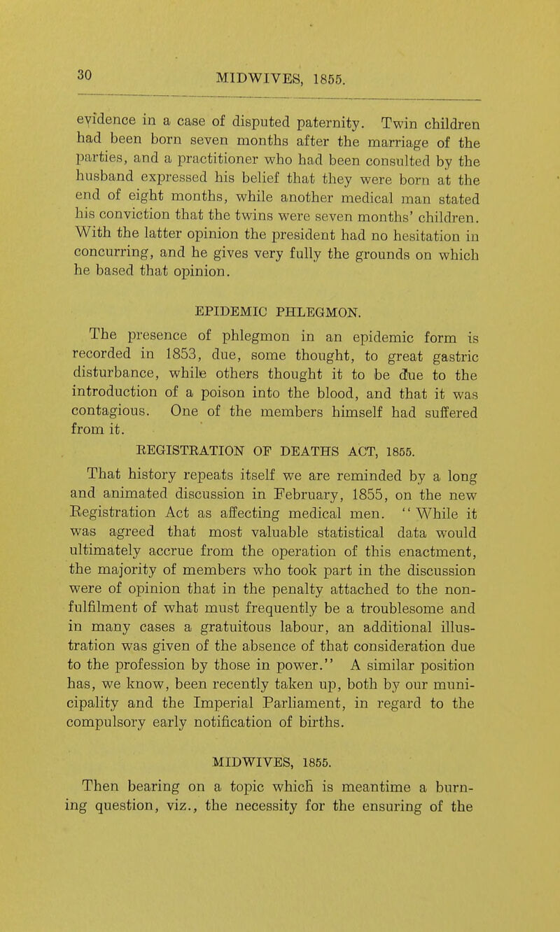 MIDWIVES, 1855. eyidence in a case of disputed paternity. Twin children had been born seven months after the marriage of the parties, and a practitioner who had been consulted by the husband expressed his belief that they were born at the end of eight months, while another medical man stated his conviction that the twins were seven months' children. With the latter opinion the president had no hesitation in concurring, and he gives very fully the grounds on which he based that opinion. EPIDEMIC PHLEGMON. The presence of phlegmon in an epidemic form is recorded in 1853, due, some thought, to great gastric disturbance, while others thought it to be dJue to the introduction of a poison into the blood, and that it was contagious. One of the members himself had suffered from it. EEGISTEATION OF DEATHS ACT, 1855. That history repeats itself we are reminded by a long and animated discussion in February, 1855, on the new Eegistration Act as affecting medical men. While it was agreed that most valuable statistical data would ultimately accrue from the operation of this enactment, the majority of members who took part in the discussion were of opinion that in the penalty attached to the non- fulfilment of what must frequently be a troublesome and in many cases a gratuitous labour, an additional illus- tration was given of the absence of that consideration due to the profession by those in power. A similar position has, we know, been recently taken up, both by our muni- cipality and the Imperial Parliament, in regard to the compulsory early notification of births. MIDWIVES, 1855. Then bearing on a topic which is meantime a burn- ing question, viz., the necessity for the ensuring of the