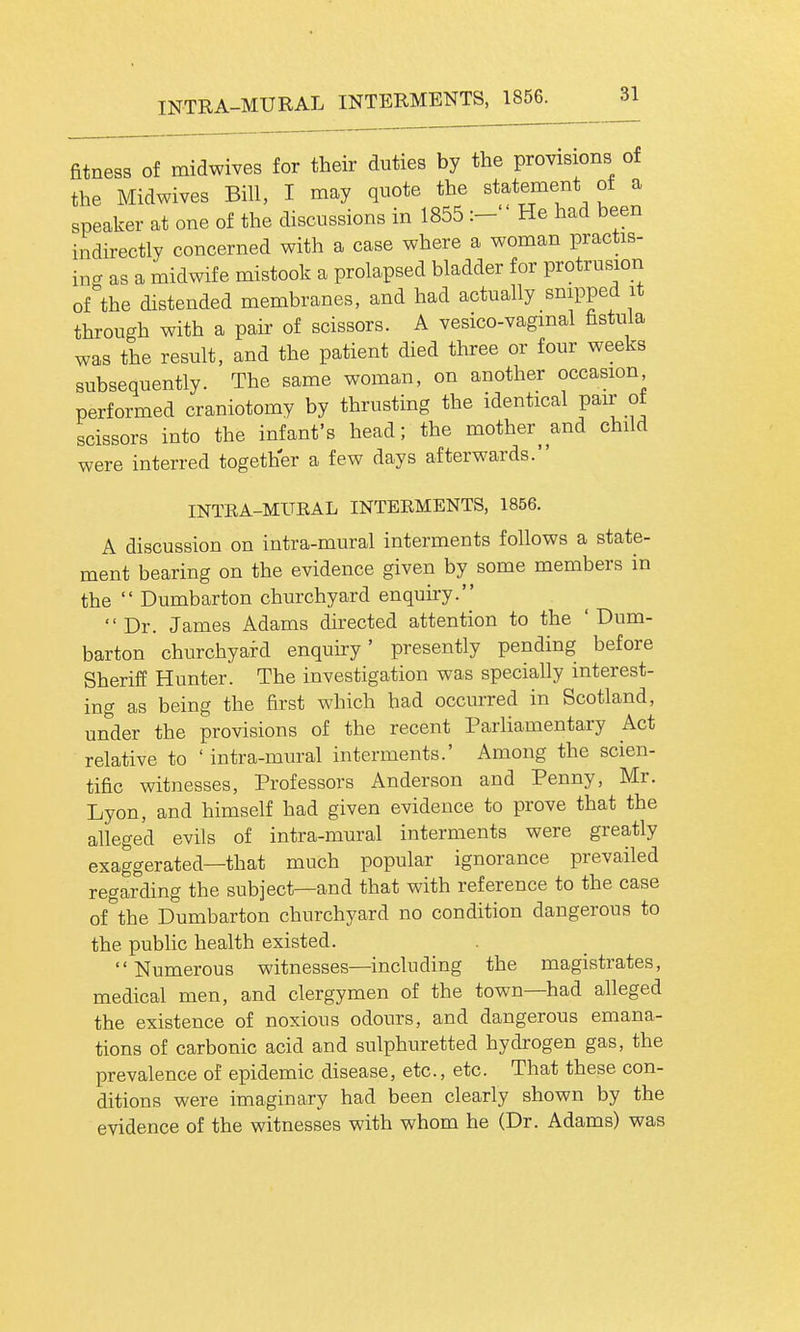 fitness of midwives for their duties by the provisions of the Midwives Bill, I may quote the statement of a speaker at one of the discussions in 1855 :- He had been indirectly concerned with a case where a woman practis- ing as a midwife mistook a prolapsed bladder for protrusion of the distended membranes, and had actually snipped it through with a pair of scissors. A vesico-vagmal fistula was the result, and the patient died three or four weeks subsequently. The same woman, on another occasion performed craniotomy by thrusting the identical pair ot scissors into the infant's head; the mother and child were interred together a few days afterwards. INTEA-MITEAL INTERMENTS, 1856. A discussion on intra-mural interments follows a state- ment bearing on the evidence given by some members in the  Dumbarton churchyard enquu-y. Dr. James Adams directed attention to the ' Dum- barton churchyai-d enquiry' presently pending before Sheriff Hunter. The investigation was specially interest- ing as being the first which had occurred in Scotland, under the provisions of the recent Parliamentary Act relative to ' intra-mural interments.' Among the scien- tific witnesses, Professors Anderson and Penny, Mr. Lyon, and himself had given evidence to prove that the alleged evils of intra-mural interments were greatly exaggerated—that much popular ignorance prevailed regarding the subject—and that with reference to the case of the Dumbarton churchyard no condition dangerous to the pubhc health existed.  Numerous witnesses—including the magistrates, medical men, and clergymen of the town—had alleged the existence of noxious odours, and dangerous emana- tions of carbonic acid and sulphuretted hydrogen gas, the prevalence of epidemic disease, etc., etc. That these con- ditions were imaginary had been clearly shown by the evidence of the witnesses with whom he (Dr. Adams) was
