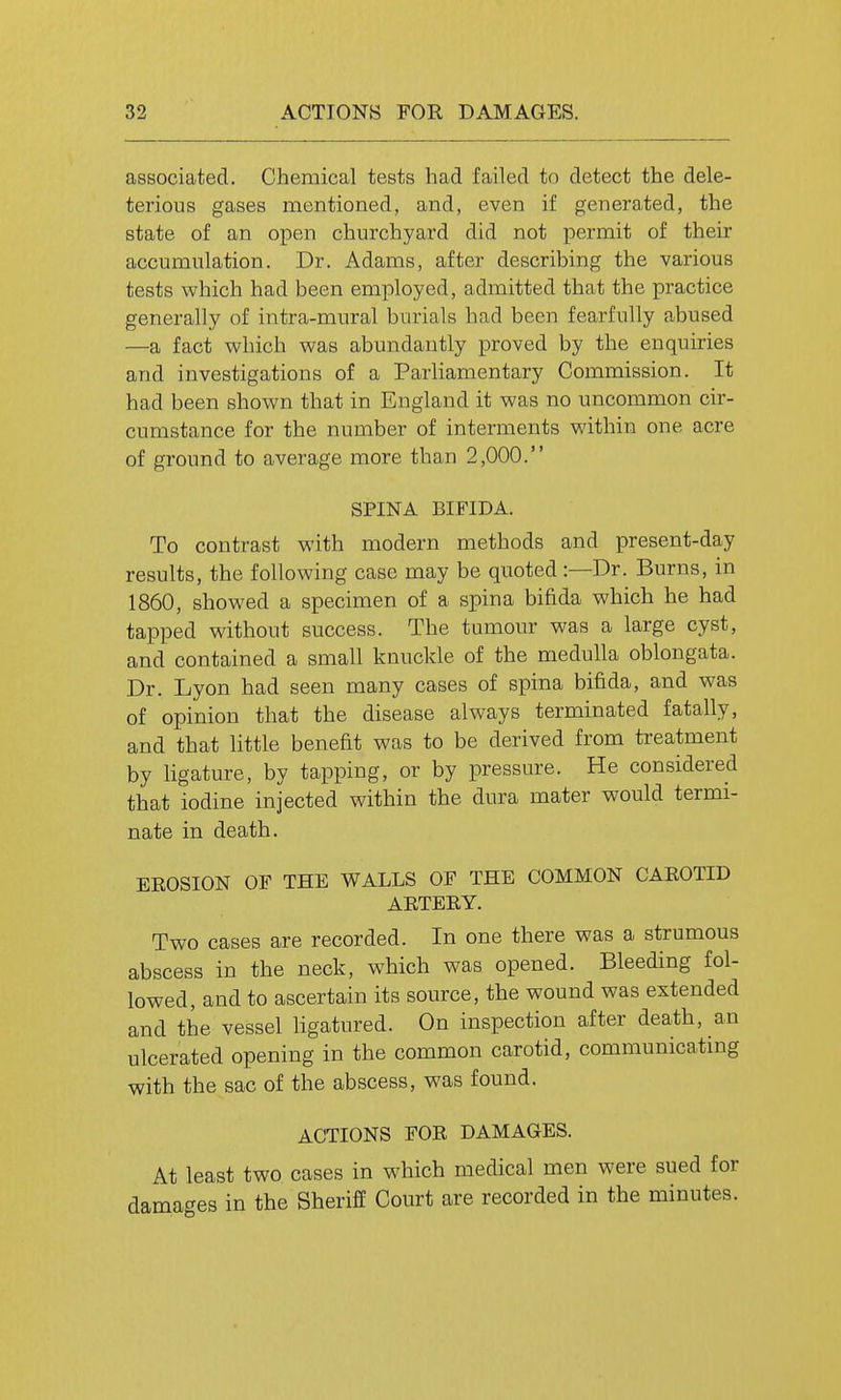 associated. Chemical tests had failed to detect the dele- terious gases mentioned, and, even if generated, the state of an open churchyard did not permit of their accumulation. Dr. Adams, after describing the various tests which had been employed, admitted that the practice generally of intra-mural burials had been fearfully abused —a fact which was abundantly proved by the enquiries and investigations of a Parliamentary Commission. It had been shown that in England it was no uncommon cir- cumstance for the number of interments within one acre of ground to average more than 2,000. SPINA BIFIDA. To contrast with modern methods and present-day results, the following case may be quoted :—Dr. Burns, in 1860, showed a specimen of a spina bifida which he had tapped without success. The tumour was a large cyst, and contained a small knuckle of the medulla oblongata. Dr. Lyon had seen many cases of spina bifida, and was of opinion that the disease always terminated fatally, and that little benefit was to be derived from treatment by ligature, by tapping, or by pressure. He considered that iodine injected within the dura mater would termi- nate in death. EROSION OF THE WALLS OF THE COMMON CAEOTID AETEEY. Two cases are recorded. In one there was a strumous abscess in the neck, which was opened. Bleeding fol- lowed, and to ascertain its source, the wound was extended and the vessel ligatured. On inspection after death, an ulcerated opening in the common carotid, communicating with the sac of the abscess, was found. ACTIONS FOE DAMAGES. At least two cases in which medical men were sued for damages in the Sheriff Court are recorded in the minutes.