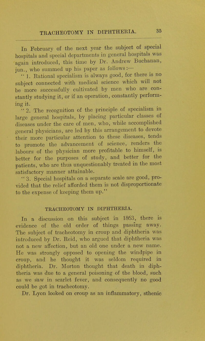 TRACHEOTOMY IN DIPHTHERIA. In February of the next year the subject of special hospitals and special departments in general hospitals was again introduced, this time by Dr. Andrew Buchanan, jun., who summed up his paper as follows:— 1. Eational specialism is always good, for there is no subject connected with medical science which will not be more successfully cultivated by men who are con- stantly studying it, or if an operation, constantly perform- ing it. 2. The recognition of the principle of speciaHsm in large general hospitals, by placing particular classes of diseases under the care of men, who, while accompHshed general physicians, are led by this arrangement to devote their more particular attention to these diseases, tends to promote the advancement of science, renders the labours of the physician more profitable to himself, is better for the purposes of study, and better for the patients, who are thus unquestionably treated in the most satisfactory manner attainable. 3. Special hospitals on a separate scale are good, pro- vided that the relief afforded them is not disproportionate to the expense of keeping them up. TRACHEOTOMY IN DIPHTHERIA. In a discussion on this subject in 1863, there is evidence of the old order of things passing away. The subject of tracheotomy in croup and diphtheria was introduced by Dr. Eeid, who argued that diphtheria was not a new affection, but an old one under a new name. He was strongly opposed to opening the windpipe in croup, and he thought it was seldom required in diphtheria. Dr. Morton thought that death in diph- theria was due to a general poisoning of the blood, such as we s'aw in scarlet fever, and consequently no good could be got in tracheotomy. Dr. Lyon looked on croup as an inflammatory, sthenic