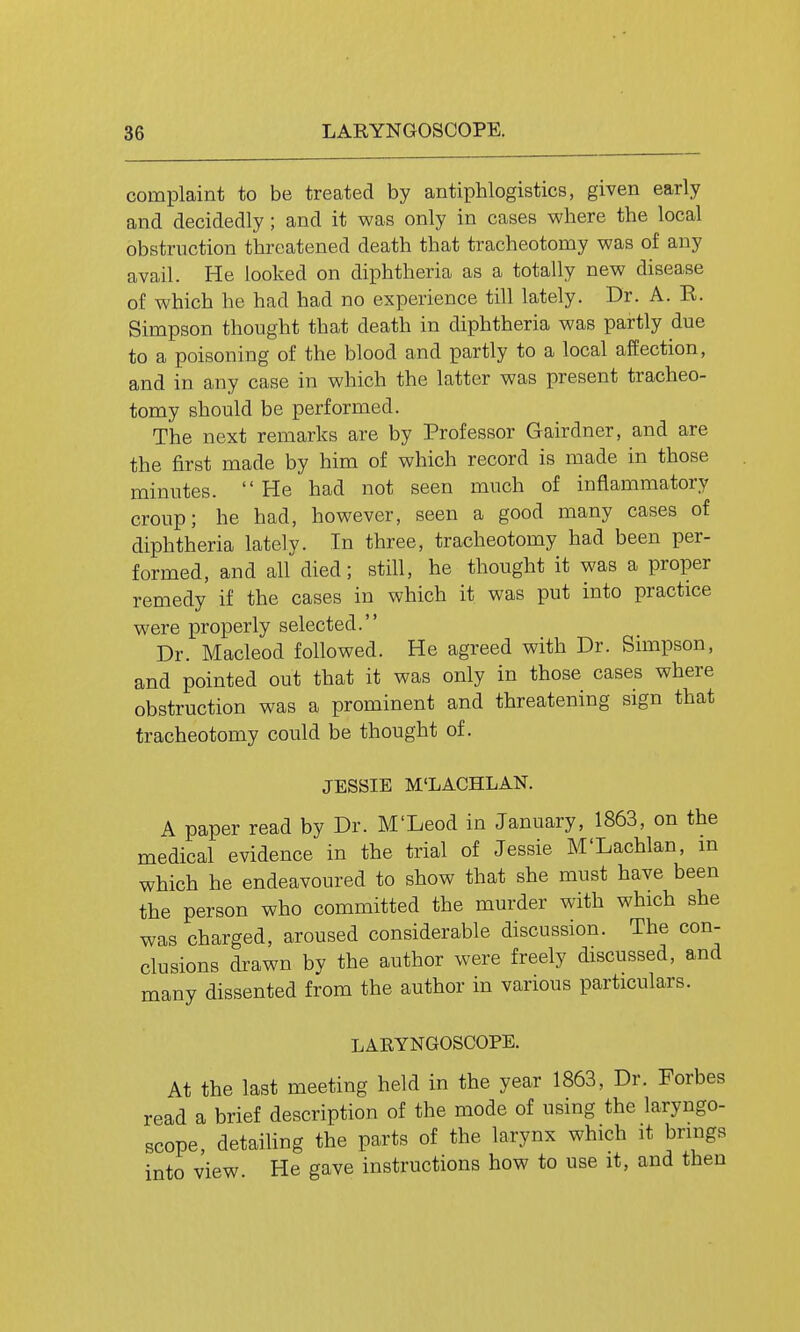 complaint to be treated by antiphlogistics, given early and decidedly; and it was only in cases where the local obstruction threatened death that tracheotomy was of any avail. He looked on diphtheria as a totally new disease of which he had had no experience till lately. Dr. A. E. Simpson thought that death in diphtheria was partly due to a poisoning of the blood and partly to a local affection, and in any case in which the latter was present tracheo- tomy should be performed. The next remarks are by Professor Gairdner, and are the first made by him of which record is made in those minutes. He had not seen much of inflammatory croup; he had, however, seen a good many cases of diphtheria lately. In three, tracheotomy had been per- formed, and all died; still, he thought it was a proper remedy if the cases in which it was put into practice were properly selected. Dr. Macleod followed. He agreed with Dr. Simpson, and pointed out that it was only in those cases where obstruction was a prominent and threatening sign that tracheotomy could be thought of. JESSIE M'LACHLAN. A paper read by Dr. M'Leod in January, 1863, on the medical evidence in the trial of Jessie M'Lachlan, m which he endeavoured to show that she must have been the person who committed the murder with which she was charged, aroused considerable discussion. The con- clusions drawn by the author were freely discussed, and many dissented from the author in various particulars. LARYNGOSCOPE. At the last meeting held in the year 1863, Dr. Forbes read a brief description of the mode of using the laryngo- scope, detaihng the parts of the larynx which it brings into view. He gave instructions how to use it, and then