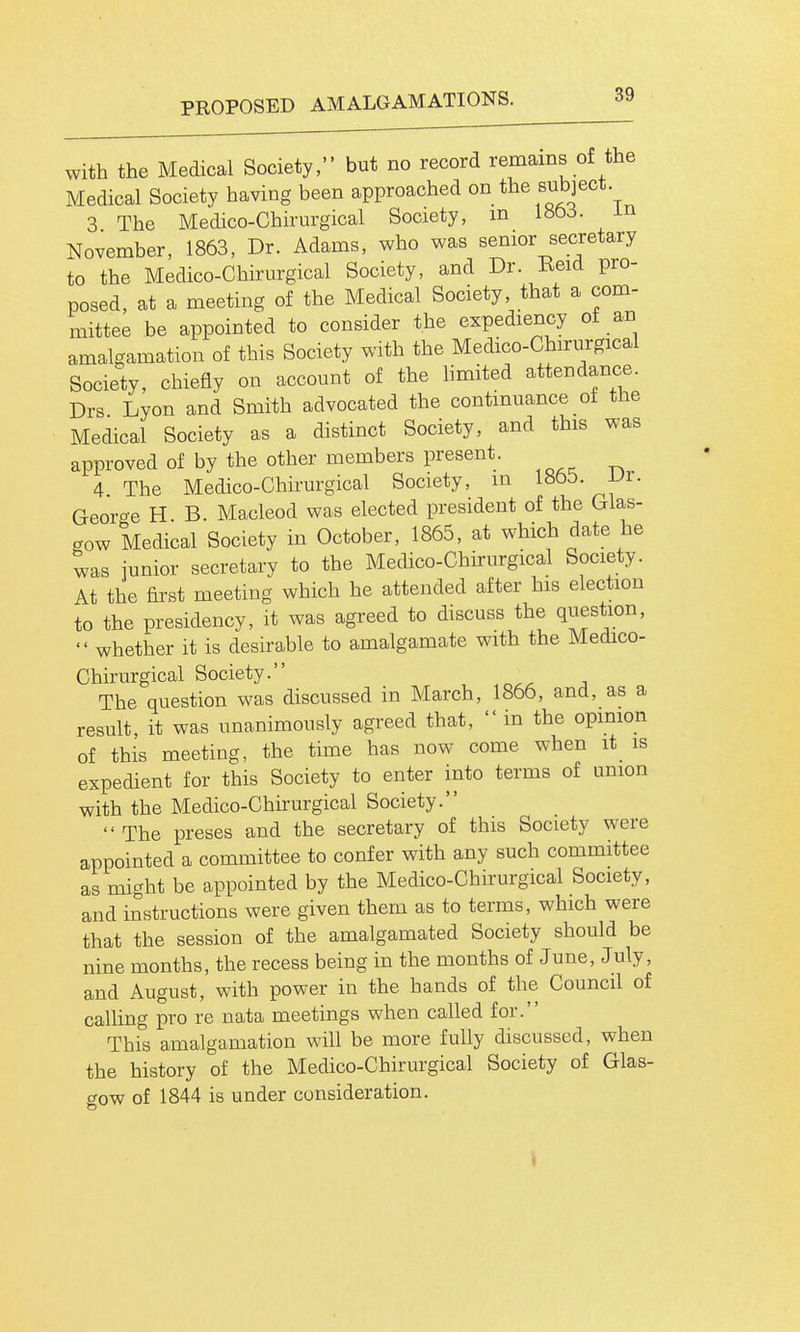 with the Medical Society, but no record remains of the Medical Society having been approached on the subject 3 The Medico-Chirurgical Society, m 180cS. m November, 1863, Dr. Adams, who was senior secretary to the Medico-Chirurgical Society, and Dr. Eeid pro- posed, at a meeting of the Medical Society, that a com- mittee be appointed to consider the expediency of an amalgamation of this Society with the Medico-Chirurgical Society, chiefly on account of the hmited attendance. Drs Lyon and Smith advocated the continuance oi the Medical Society as a distinct Society, and this was approved of by the other members present. 4 The Medico-Chirurgical Society, m 18to. JJr. Georo-e H B. Macleod was elected president of the Glas- gow Medical Society in October, 1865, at which date he was junior secretary to the Medico-Chirurgical Society. At the first meeting which he attended after his election to the presidency, it was agreed to discuss the question, whether it is desirable to amalgamate with the Medico- Chirurgical Society. The question was discussed m March, 1866, and, as a result, it was unanimously agreed that, in the opinion of this meeting, the time has now come when it is expedient for this Society to enter into terms of union with the Medico-Chirurgical Society. The preses and the secretary of this Society were appointed a committee to confer with any such committee as might be appointed by the Medico-Chirurgical Society, and instructions were given them as to terms, which were that the session of the amalgamated Society should be nine months, the recess being in the months of June, July, and August, with power in the hands of the Council of caUing pro re nata meetings when called for. This amalgamation will be more fully discussed, when the history of the Medico-Chirurgical Society of Glas- gow of 1844 is under consideration. i
