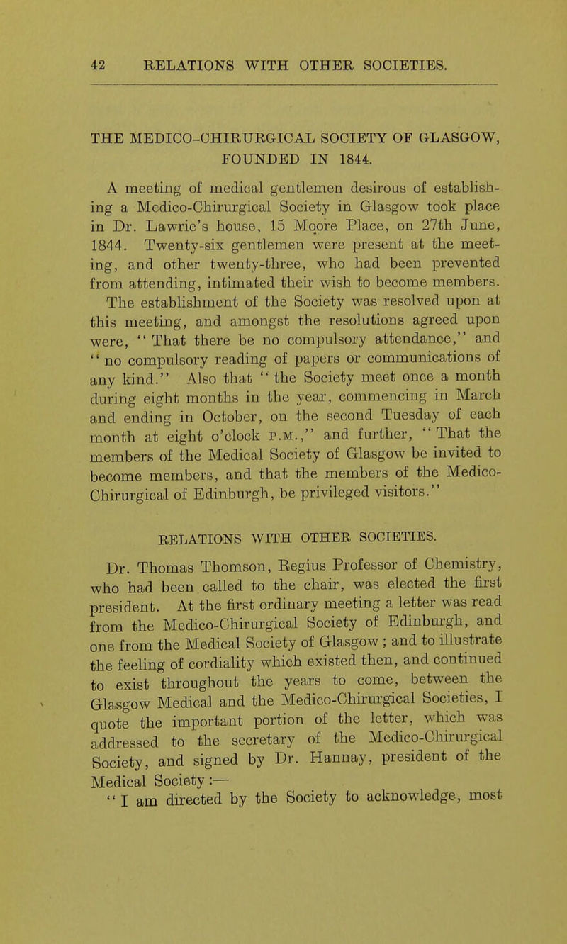 THE MEDICO-CHIRURGICAL SOCIETY OF GLASGOW, FOUNDED IN 1844. A meeting of medical gentlemen desirous of establish- ing a Medico-Chirurgical Society in Glasgow took pla.ce in Dr. Lawrie's house, 15 Moore Place, on 27th June, 1844. Twenty-six gentlemen were present at the meet- ing, and other twenty-three, who had been prevented from attending, intimated their wish to become members. The establishment of the Society was resolved upon at this meeting, and amongst the resolutions agreed upon were,  That there be no compulsory attendance, and  no compulsory reading of papers or communications of any kind. Also that  the Society meet once a month during eight months in the year, commencing in March and ending in October, on the second Tuesday of each month at eight o'clock p.m., and further, That the members of the Medical Society of Glasgow be invited to become members, and that the members of the Medico- Chirurgical of Edinburgh, be privileged visitors. RELATIONS WITH OTHER SOCIETIES. Dr. Thomas Thomson, Eegius Professor of Chemistry, who had been called to the chair, was elected the first president. At the first ordinary meeting a letter was read from the Medico-Chirurgical Society of Edinburgh, and one from the Medical Society of Glasgow; and to illustrate the feeling of cordiality which existed then, and continued to exist throughout the years to come, between the Glasgow Medical and the Medico-Chirurgical Societies, I quote the important portion of the letter, which was addressed to the secretary of the Medico-Chirurgical Society, and signed by Dr. Hannay, president of the Medical Society:—  I am directed by the Society to acknowledge, most