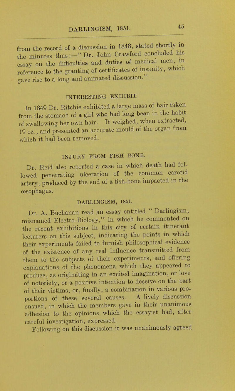 DARLINGISM, 1851. from the record of a discussion in 1848, stated shortly in the minutes thus:- Dr. John Crawford concluded his essay on the difficulties and duties of medical men, m reference to the granting of certificates of insanity, which gave rise to a long and animated discussion. INTERESTING EXHIBIT. In 1849 Dr. Eitchie exhibited a large mass of hair taken from the stomach of a girl who had long been in the habit of swallowing her own hair. It weighed, when extracted, 19 oz., and presented an accurate mould of the organ from which it had been removed. INJURY FROM FISH BONE. Dr. Eeid also reported a case in which death had fol- lowed penetrating ulceration of the common carotid artery, produced by the end of a fish-bone impacted in the oesophagus. DARLINGISM, 1851. Dr. A. Buchanan read an essay entitled  Darhngism, misnamed Electro-Biology, in which he commented on the recent exhibitions in this city of certain itinerant lecturers on this subject, indicating the points in which their experiments failed to furnish philosophical evidence of the existence of any real influence transmitted from them to the subjects of their experiments, and offering explanations of the phenomena which they appeared to produce, as origina'ting in an excited imagination, or love of notoriety, or a positive intention to deceive on the part of their victims, or, finally, a combination in various pro- portions of these several causes. A lively discussion ensued, in which the members gave in their unanimous adhesion to the opinions which the essayist had, after careful investigation, expressed. Following on this discussion it was unanimously agreed