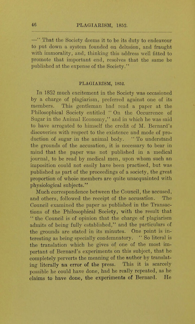 — That the Society deems it to be its duty to endeavour to put down a system founded on delusion, and fraught with immorality, and, thinking this address well fitted to promote that important end, resolves that the same be published at the expense of the Society. PLAGIARISM, 1852. In 1852 much excitement in the Society was occasioned by a charge of plagiarism, preferred against one of its members. This gentleman had read a paper at the Philosophical Society entitled On the Occurrence of Sugar in the Animal Economy, and in which he was said to have arrogated to himself the credit of M. Bernard's discoveries with respect to the existence and mode of pro- duction of sugar in the animal body. To understand the grounds of the accusation, it is necessary to bear in mind that the paper was not published in a medical journal, to be read by medical men, upon whom such an imposition could not easily have been practised, but was published as part of the proceedings of a society, the great proportion of whose members are quite unacquainted with physiological subjects. Much correspondence between the Council, the accused, and others, followed the receipt of the accusation. The Council examined the paper as published in the Transac- tions of the Philosophical Society, with the result that the Council is of opinion that the charge of plagiarism admits of being fully estabhshed, and the particulars of the grounds are stated in its minutes. One point is in- teresting as being specially condemnatory. So literal is the translation which he gives of one of the most im- portant of Bernard's experiments on this subject, that he completely perverts the meaning of the author by translat- ing literally an error of the press. This it is scarcely possible he could have done, had he really repeated, as he claims to have done, the experiments of Bernard. He