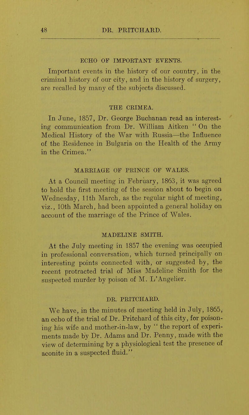 ECHO OF IMPORTANT EVENTS. Important events in the history of our country, in the criminal history of our city, and in the history of surgery, are recalled by many of the subjects discussed. THE CRIMEA. In June, 1857, Dr. George Buchanan read an interest- ing communication from Dr. William Aitken  On the Medical History of the War with Eussia—the Influence of the Residence in Bulgaria on the Health of the Army in the Crimea. MARRIAGE OF PRINCE OF WALES. At a Council meeting in Febriiary, 1863, it was agreed to hold the first meeting of the session about to begin on Wednesday, 11th March, as the regular night of meeting, viz., 10th March, had been appointed a general holiday on account of the marriage of the Prince of Wales. MADELINE SMITH. At the July meeting in 1857 the evening was occupied in professional conversation, which turned principally on interesting points connected with, or suggested by, the recent protracted trial of Miss Madeline Smith for the suspected murder by poison of M. L'Angelier. DR. PRITCHARD. We have, in the minutes of meeting held in July, 1865, an echo of the trial of Dr. Pritchard of this city, for poison- ing his wife and mother-in-law, by  the report of experi- ments made by Dr. Adams and Dr. Penny, made with the view of determining by a physiological test the presence of aconite in a suspected fluid.