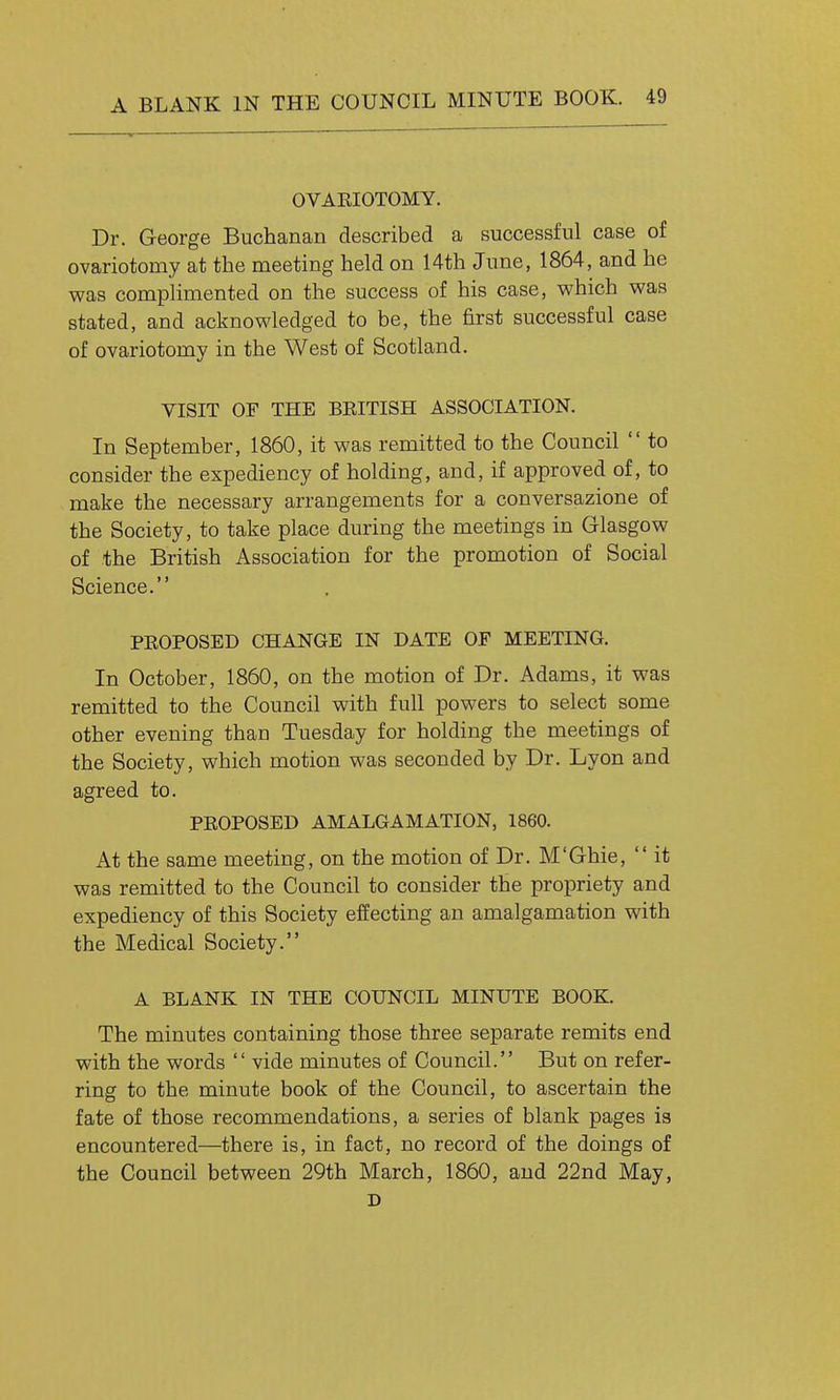 OVARIOTOMY. Dr. George Buchanan described a successful case of ovariotomy at the meeting held on 14th June, 1864, and he was complimented on the success of his case, which was stated, and acknowledged to be, the first successful case of ovariotomy in the West of Scotland. VISIT OF THE BEITISH ASSOCIATION. In September, 1860, it was remitted to the Council to consider the expediency of holding, and, if approved of, to make the necessary arrangements for a conversazione of the Society, to take place during the meetings in Glasgow of the British Association for the promotion of Social Science. PEOPOSED CHANGE IN DATE OF MEETING. In October, 1860, on the motion of Dr. Adams, it was remitted to the Council with full powers to select some other evening than Tuesday for holding the meetings of the Society, which motion was seconded by Dr. Lyon and agreed to. PROPOSED AMALGAMATION, 1860. At the same meeting, on the motion of Dr. M'Ghie, it was remitted to the Council to consider the propriety and expediency of this Society effecting an amalgamation with the Medical Society. A BLANK IN THE COUNCIL MINUTE BOOK. The minutes containing those three separate remits end with the words vide minutes of Council. But on refer- ring to the minute book of the Council, to ascertain the fate of those recommendations, a series of blank pages is encountered—there is, in fact, no record of the doings of the Council between 29th March, 1860, and 22nd May, D