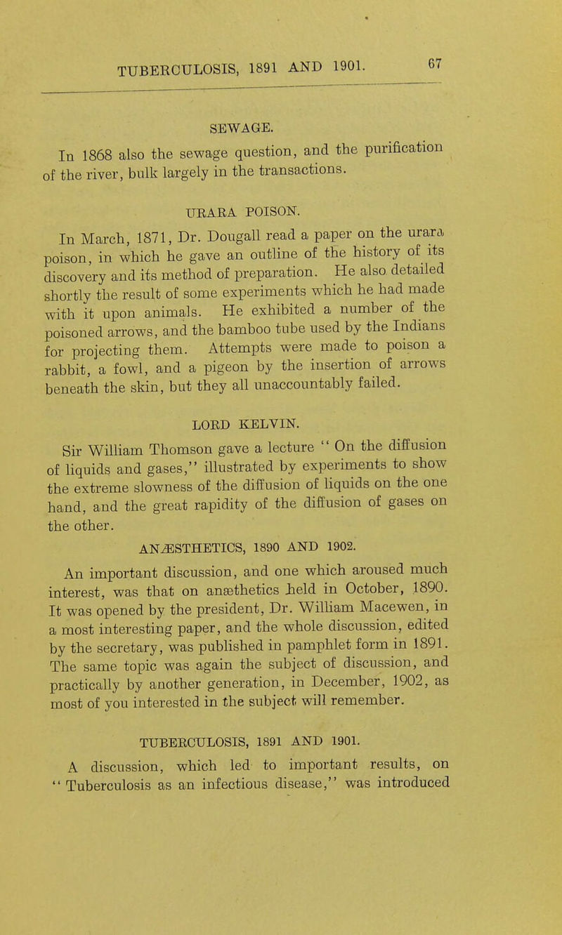 SEWAGE. In 1868 also the sewage question, and the purification of the river, bulk largely in the transactions. UEARA POISON. In March, 1871, Dr. Dougall read a paper on the urara poison, in which he gave an outline of the history of its discovery and its method of preparation. He also detailed shortly the result of some experiments which he had made with it upon animals. He exhibited a number of the poisoned arrows, and the bamboo tube used by the Indians for projecting them. Attempts were made to poison a rabbit, a fowl, and a pigeon by the insertion of arrows beneath the skin, but they all unaccountably failed. LORD KELVIN. Sir William Thomson gave a lecture On the difPusion of liquids and gases, illustrated by experiments to show the extreme slowness of the diffusion of liquids on the one hand, and the great rapidity of the diffusion of gases on the other. ANESTHETICS, 1890 AND 1902. An important discussion, and one which aroused much interest, was that on ana3thetics ield in October, .1890. It was opened by the president, Dr. WiUiam Macewen, in a most interesting paper, and the whole discussion, edited by the secretary, was published in pamphlet form in 1891. The same topic was again the subject of discussion, and practically by another generation, in December, 1902, as most of you interested in the subject will remember. TUBERCULOSIS, 1891 AND 1901. A discussion, which led to important results, on Tuberculosis as an infectious disease, was introduced