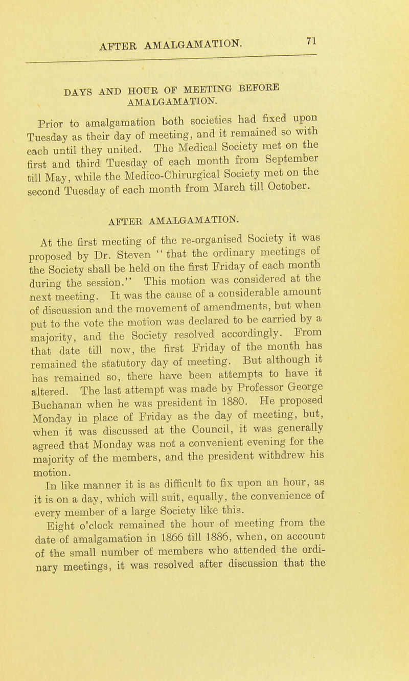 AFTER AMALGAMATION. DAYS AND HOUR OF MEETING BEFORE AMALGAMATION. Prior to amalgamation both societies had fixed upon Tuesday as their day of meeting, and it remained so with each until they united. The Medical Society met on the first and third Tuesday of each month from September till May, while the Medico-Chirurgical Society met on the second Tuesday of each month from March till October. AFTER AMALGAMATION. At the first meeting of the re-organised Society it was proposed by Dr. Steven that the ordinary meetings of the Society shall be held on the first Friday of each month during the session. This motion was considered at the next meeting. It was the cause of a considerable amount of discussion and the movement of amendments, but when put to the vote the motion was declared to be carried by a majority, and the Society resolved accordingly. From that date till now, the first Friday of the month has remained the statutory day of meeting. But although it has remained so, there have been attempts to have it altered. The last attempt was made by Professor George Buchanan when he was president in 1880. He proposed Monday in place of Friday as the day of meeting, but, when it was discussed at the Council, it was generally agreed that Monday was not a convenient evening for the majority of the members, and the president withdrew his motion. In like manner it is as difficult to fix upon an hour, as it is on a day, which will suit, equally, the convenience of every member of a large Society like this. Eight o'clock remained the hour of meeting from the date of amalgamation in 1866 till 1886, when, on account of the small number of members who attended the ordi- nary meetings, it was resolved after discussion that the
