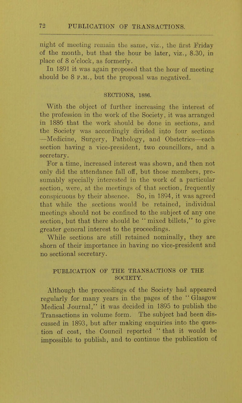 uight of meeting remain the same, viz., the firat Friday of the month, but that the hour be later, viz., 8.30, in place of 8 o'clock, as formerly. In 1891 it was again proposed that the hour of meeting should be 8 p.m., but the proposal was negatived. SECTIONS, 1886. With the object of further increasing the interest of the profession in the work of the Society, it was arranged in 1886 that the work should be done in sections, and the Society was accordingly divided into four sections —Medicine, Surgery, Pathology, and Obstetrics—each section having a vice-president, two councillors, and a secretary. For a time, increased interest was shown, and then not only did the attendance fall off, but those members, pre- sumably specially interested in the work of a particular section, were, at the meetings of that section, frequently conspicuous by their absence. So, in 1894, it was agreed that while the sections would be retained, individual meetings should not be confined to the subject of any one section, but that there should be  mixed billets, to give greater general interest to the proceedings. While sections are still retained nominally, they are shorn of their importance in having no vice-president and no sectional secretary. PUBLICATION OF THE TEANSACTIONS OF THE SOCIETY. Although the proceedings of the Society had appeared regularly for many years in the pages of the '' Glasgow Medical Journal, it was decided in 1895 to pubhsh the Transactions in volume form. The subject had been dis- cussed in 1893, but after making enquiries into the ques- tion of cost, the Council reported  that it would be impossible to publish, and to continue the publication of