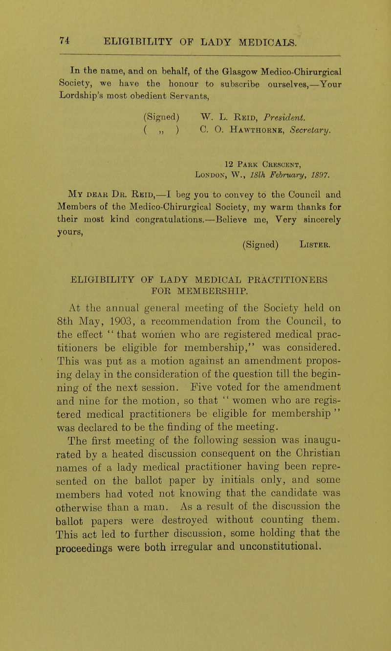 In the name, and on behalf, of the Glasgow Medico-Chirurgical Society, we have the honour to subscribe ourselves,—Your Lordship's most obedient Servants, (Signed) W. L. Reid, President. ( ,, ) C. O. Hawthorne, Secretary. 12 Park Crescent, London, W., 18lh Februai-y, 1897. My Di5AH Dr. Reid,—1 beg you to convey to the Council and Members of the Medico-Chirurgical Society, my warm thanks for their most kind congratulations.—Believe me. Very sincerely yours, (Signed) Lister. ELIGIBILITY OF LADY MEDICAL PRACTITIONERS FOR MEMBERSHIP. At the annual general meeting of the Society held on 8th May, 1903, a recommendation from the Council, to the effect '' that women who are registered medical prac- titioners be eligible for membership, was considered. This was put as a motion against an amendment propos- ing delay in the consideration of the question till the begin- ning of the next session. Five voted for the amendment and nine for the motion, so that women who are regis- tered medical practitioners be eligible for membership '' was declared to be the finding of the meeting. The first meeting of the following session was inaugu- rated by a heated discussion consequent on the Christian names of a lady medical practitioner having been repre- sented on the ballot paper by initials only, and some members had voted not knowing that the candidate was otherwise than a man. As a result of the discussion the ballot papers were destroyed without counting them. This act led to further discussion, some holding that the proceedings were both irregular and unconstitutional.