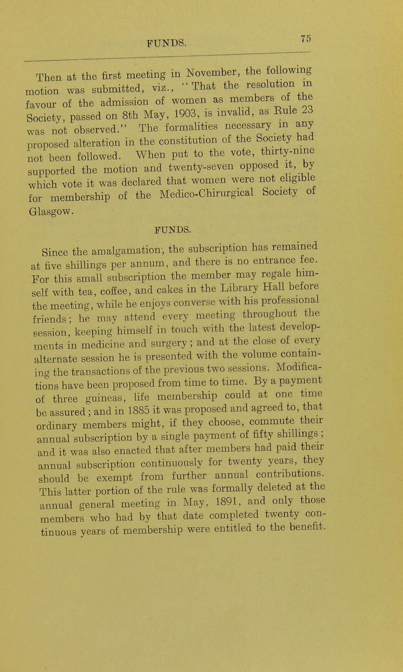 FUNDS. '^^ Then at the first meeting in November, the tollowmg motion was submitted, viz., That the resohition m favom- of the admission of women as members oi the Society, passed on 8th May, 1903, is invahd, as Eule 23 was not observed. The formalities necessary m any proposed alteration in the constitution of the Society had not been followed. When put to the vote, thirty-nine supported the motion and twenty-seven opposed it, by which vote it was declared that women were not eligible for membership of the Medico-Chirurgical Society of Glasgow. FUNDS. Since the amalgamation, the subscription has remained at five shillings per annum, and there is no entrance fee. For this small subscription the member may regale him- self with tea, coffee, and cakes in the Library Hall before the meeting, while he enjoys converse with his professional friends ; he may attend every meeting throughout the session,' keeping himself in touch with the latest develop- ments in medicine and surgery; and at the close of every alternate session he is presented with the volume contain- ing the transactions of the previous two sessions. Modifica- tio^ns have been proposed from time to time. By a payment of three guineas, life membership could at one time be assured; and in 1885 it was proposed and agreed to, that ordinary members might, if they choose, commute their annual subscription by a single payment of fifty shilhngs; and it was also enacted that after members had paid their annual subscription continuously for twenty years, they should be exempt from further annual contributions. This latter portion of the rule was formally deleted at the annual general meeting in May, 1891, and only those members who had by that date completed twenty con- tinuous years of membership were entitled to the benefit.