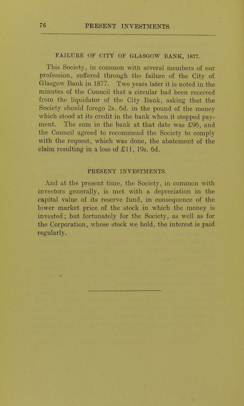 FAILUEE OF CITY OF GLASGOW BANK, 1877. This Society, in common with several members of our profession, suffered through the failure of the City of Glasgow Bank in 1877. Two years later it is noted in the minutes of the Council that a circular had been received from the liquidator of the City Bank, asking that the Society should forego 2s. 6d. in the pound of the money which stood at its credit in the bank when it stopped pay- ment. The sum in the bank at that date was £96, and the Council agreed to recommend the Society to comply with the request, which was done, the abatement of the claim resulting in a loss of £11, 19s. 6d. PRESENT INVESTMENTS. And at the present time, the Society, in common with investors generally, is met with a depreciation in the capital value of its reserve fund, in consequence of the lower market price of the stock in which the money is invested; but fortunately for the Society, as well as for the Corporation, whose stock we hold, the interest is paid regularly.