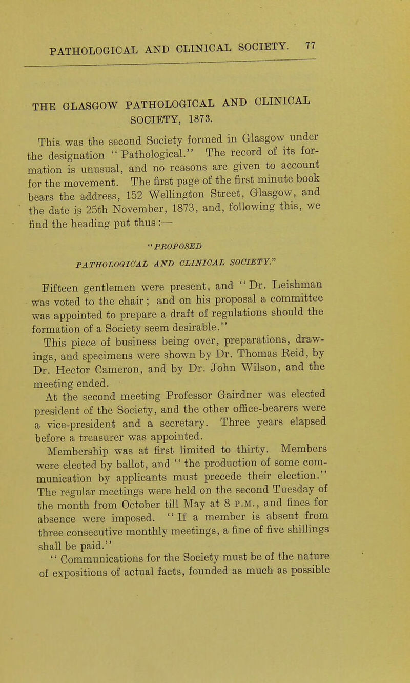 PATHOLOGICAL AND CLINICAL SOCIETY. THE GLASGOW PATHOLOGICAL AND CLINICAL SOCIETY, 1873. This was the second Society formed in Glasgow under the designation  Pathological. The record of its for- mation is unusual, and no reasons are given to account for the movement. The first page of the first minute book bears the address, 152 Wellington Street, Glasgow, and the date is 25th November, 1873, and, following this, we find the heading put thus :— PROPOSED PATHOLOGICAL AND GLINIGAL SOCIETY. Fifteen gentlemen were present, and Dr. Leishman was voted to the chair; and on his proposal a committee was appointed to prepare a draft of regulations should the formation of a Society seem desirable. This piece of business being over, preparations, draw- ings, and specimens were shown by Dr. Thomas Eeid, by Dr. Hector Cameron, and by Dr. John Wilson, and the meeting ended. At the second meeting Professor Gairdner was elected president of the Society, and the other office-bearers were a vice-president and a secretary. Three years elapsed before a treasurer was appointed. Membership was at first limited to thkty. Members were elected by ballot, and  the production of some com- munication by applicants must precede their election. The regular meetings were held on the second Tuesday of the month from October till May at 8 p.m., and fines for absence were imposed.  If a member is absent from three consecutive monthly meetings, a fine of five shillings shall be paid.  Communications for the Society must be of the nature of expositions of actual facts, founded as much as possible