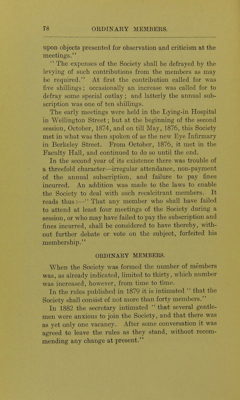 upon objects presented for observation and criticism at the meetings.  The expenses of the Society shall be defrayed by the levying of such contributions from the members as may be required. At first the contribution called for was five shillings; occasionally an increase was called for to defray some special outlay; and latterly the annual sub- scription was one of ten shillings. The early meetings were held in the Lying-in Hospital in Wellington Street; but at the beginning of the second session, October, 1874, and on till May, 1876, this Society met in what was then spoken of as the new Eye Infirmary in Berkeley Street. From October, 1876, it met in the Faculty Hall, and continued to do so until the end. In the second year of its existence there was trouble of a threefold character—irregular attendance, non-payment of the annual subscription, and failure to pay fines incurred. An addition was made to the laws to enable the Society to deal with such recalcitrant members. It reads thus :—'' That any member who shall have failed to attend at least four meetings of the Society during a session, or who may have failed to pay the subscription and fines incurred, shall be considered to have thereby, with- out further debate or vote on the subject, forfeited his membership. ORDINARY MEMBERS. When the Society was formed the number of members was, as already indicated, limited to thirty, which number was increased, however, from time to time. In the rules pubhshed in 1879 it is intimated  that the Society shall consist of not more than forty members. In 1882 the secretary intimated that several gentle- men were anxious to join the Society, and that there was as yet only one vacancy. After some conversation it was agreed to leave the rules as they stand, without recom- mending any change at present.