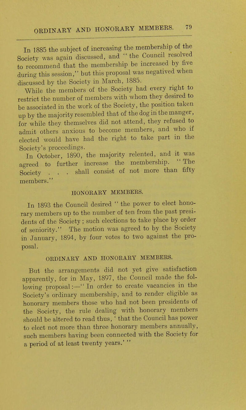 In 1885 the subject of increasing the membership of the Society was again discussed, and the Council resolved to recommend that the membership be increased by five during this session, but this proposal was negatived when discussed by the Society in March, 1885. While the members of the Society had every right to restrict the number of members with whom they desired to be associated in the work of the Society, the position taken up by the majority resembled that of the dog in the manger, for while they themselves did not attend, they refused to admit others anxious to become members, and who if elected would have had the right to take part in the Society's proceedings. In October, 1890, the majority relented, and it was agreed to further increase the membership. The Society . . • shall consist of not more than fifty members. HONOEARY MEMBERS. In 1893 the Council desired  the power to elect hono- rary members up to the number of ten from the past presi- dents of the Society; such elections to take place by order of seniority. The motion was agreed to by the Society in January, 1894, by four votes to two against the pro- posal. ORDINARY AND HONORARY MEMBERS. But the arrangements did not yet give satisfaction apparently, for in May, 1897, the Council made the fol- lowing proposal:—'' In order to create vacancies in the Society's ordinary membership, and to render eligible as honorary members those who had not been presidents of the Society, the rule deahng with honorary members should be altered to read thus, ' that the Council has power to elect not more than three honorary members annually, such members having been connected with the Society for a period of at least twenty years.' 
