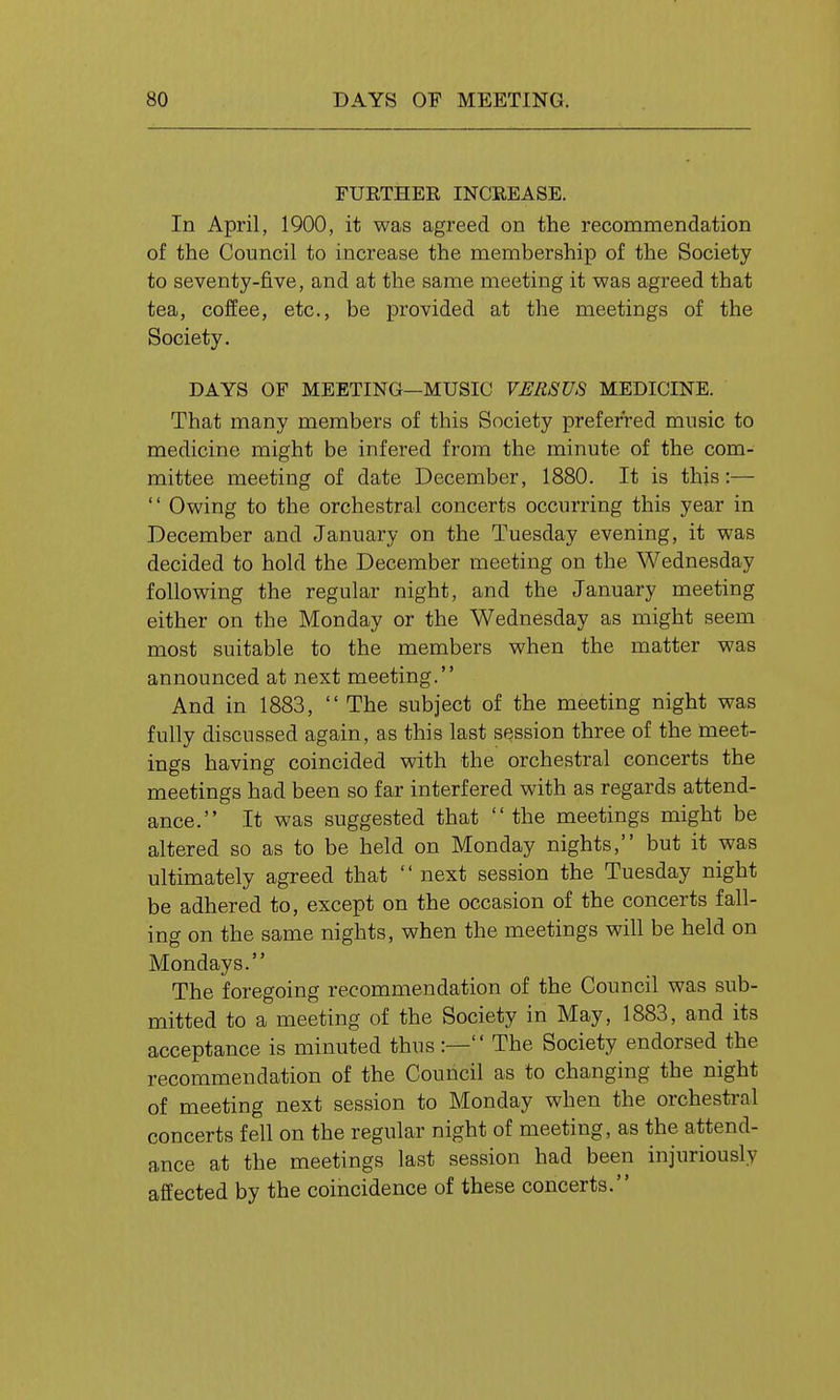 FURTHER INCREASE. In April, 1900, it was agreed on the recommendation of the Council to increase the membership of the Society to seventy-five, and at the same meeting it was agreed that tea, coffee, etc., be provided at the meetings of the Society. DAYS OF MEETING—MUSIC VERSUS MEDICINE. That many members of this Society preferred music to medicine might be infered from the minute of the com- mittee meeting of date December, 1880. It is this:—  Owing to the orchestral concerts occurring this year in December and January on the Tuesday evening, it was decided to hold the December meeting on the Wednesday following the regular night, and the January meeting either on the Monday or the Wednesday as might seem most suitable to the members when the matter was announced at next meeting. And in 1883,  The subject of the meeting night was fully discussed again, as this last session three of the meet- ings having coincided with the orchestral concerts the meetings had been so far interfered with as regards attend- ance. It was suggested that  the meetings might be altered so as to be held on Monday nights, but it was ultimately agreed that  next session the Tuesday night be adhered to, except on the occasion of the concerts fall- ing on the same nights, when the meetings will be held on Mondays. The foregoing recommendation of the Council was sub- mitted to a meeting of the Society in May, 1883, and its acceptance is minuted thus:— The Society endorsed the recommendation of the Council as to changing the night of meeting next session to Monday when the orchestral concerts fell on the regular night of meeting, as the attend- ance at the meetings last session had been injuriously affected by the coincidence of these concerts.