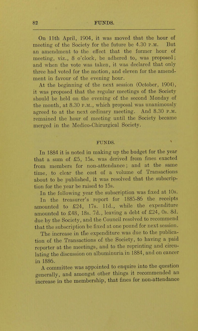 On 11th April, 1904, it was moved that the hour of meeting of the Society for the future be 4.30 p.m. But an amendment to the effect that the former hour of meeting, viz., 8 o'clock, be adhered to, v?as proposed; and when the vote was taken, it was declared that only three had voted for the motion, and eleven for the amend- ment in favour of the evening hour. At the beginning of the next session (October, 1904), it was proposed that the regular meetings of the Society should be held on the evening of the second Monday of the month, at 8.30 p.m., which proposal was unanimously agreed to at the next ordinary meeting. And 8.30 p.m. remained the hour of meeting until the Society became merged in the Medico-Chirurgical Society. FUNDS. ' In 1884 it is noted in making up the budget for the year that a sum of £5, 15s. was derived from fines exacted from members for non-attendance; and at the same time, to clear the cost of a volume of Transactions about to be published, it was resolved that the subscrip- tion for the year be raised to 15s. In the following year the subscription was fixed at 10s. In the treasurer's report for 1885-86 the receipts amounted to £24, 17s. lid., while the expenditure amounted to £48, 18s. 7d., leaving a debt of £24, Os. 8d. due by the Society, and the Council resolved to recommend that the subscription be fixed at one pound for next session. The increase in the expenditure was due to the publica- tion of the Transactions of the Society, to having a paid reporter at the meetings, and to the reprinting and circu- lating the discussion on albuminuria in 1884, and on cancer in 1886. A committee was appointed to enquire into the question generally, and amongst other things it recommended an increase in the membership, that fines for non-attendance