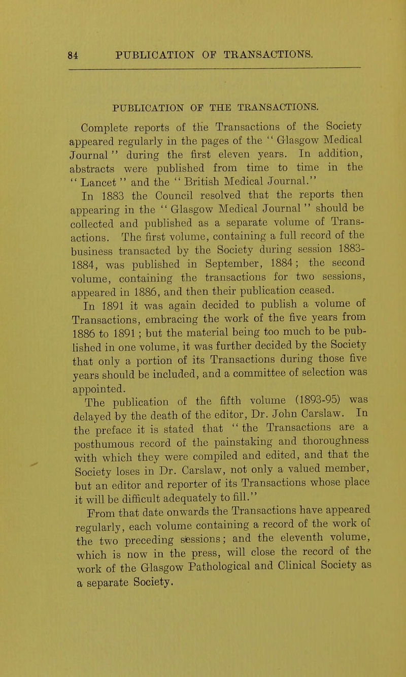 PUBLICATION OF THE TRANSACTIONS. Complete reports of tHe Transactions of the Society appeared regularly in the pages of the  Glasgow Medical Journal during the first eleven years. In addition, abstracts were pubHshed from time to time in the  Lancet  and the  British Medical Journal. In 1883 the Council resolved that the reports then appearing in the  Glasgow Medical Journal  should be collected and published as a separate volume of Trans- actions. The first volume, containing a full record of the business transacted by the Society during session 1883- 1884, was published in September, 1884; the second volume, containing the transactions for two sessions, appeared in 1886, and then their publication ceased. In 1891 it was again decided to publish a volume of Transactions, embracing the work of the five years from 1886 to 1891; but the material being too much to be pub- lished in one volume, it was further decided by the Society that only a portion of its Transactions during those five years should be included, and a committee of selection was appointed. The publication of the fifth volume (1893-95) was delayed by the death of the editor, Dr. John Carslaw. In the preface it is stated that  the Transactions are a posthumous record of the painstaking and thoroughness with which they were compiled and edited, and that the Society loses in Dr. Carslaw, not only a valued member, but an editor and reporter of its Transactions whose place it will be difficult adequately to fill. Prom that date onwards the Transactions have appeared regularly, each volume containing a record of the work of the two preceding sessions; and the eleventh volume, which is now in the press, will close the record of the work of the Glasgow Pathological and Clinical Society as a separate Society.