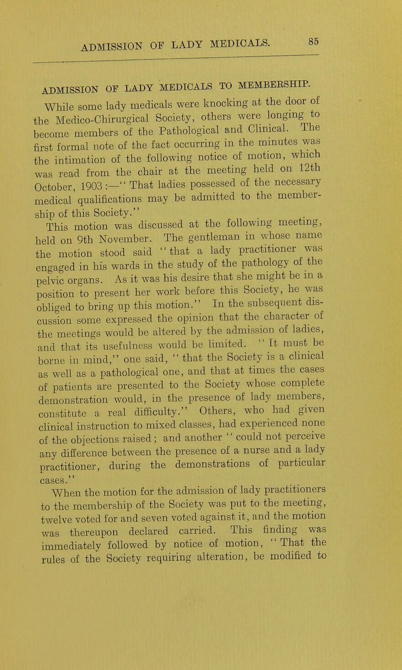 ADMISSION OF LADY MEDICALS. ADMISSION OF LADY MEDICALS TO MEMBERSHIP. While some lady medicals were knocking at the door of the Medico-Chirurgical Society, others were longmg to become members of the Pathological and Clmical. The first formal note of the fact occurring in the minutes was the intimation of the following notice of motion, which was read from the chair at the meeting held on 12th October, 1903 :— That ladies possessed of the necessary medical'quahfications may be admitted to the member- ship of this Society. This motion was discussed at the following meeting, held on 9th November. The gentleman in whose name the motion stood said that a lady practitioner was engaged in his wards in the study of the pathology of the pelvic organs. As it was his desii-e that she might be m a position to present her work before this Society, he was obliged to bring up this motion. In the subsequent dis- cussion some expressed the opinion that the character of the meetings would be altered by the admission of ladies, and that its usefulness would be limited.  It must be borne in mind, one said,  that the Society is a clinical as well as a pathological one, and that at times the cases of patients are presented to the Society whose complete demonstration would, in the presence of lady members, constitute a real difficulty. Others, who had given cUnical instruction to mixed classes, had experienced none of the objections raised ; and another  could not perceive any difference between the presence of a nurse and a lady practitioner, during the demonstrations of particular cases. When the motion for the admission of lady practitioners to the membership of the Society was put to the meeting, twelve voted for and seven voted against it, and the motion was thereupon declared carried. This finding was immediately followed by notice of motion,  That the rules of the Society requiring alteration, be modified to