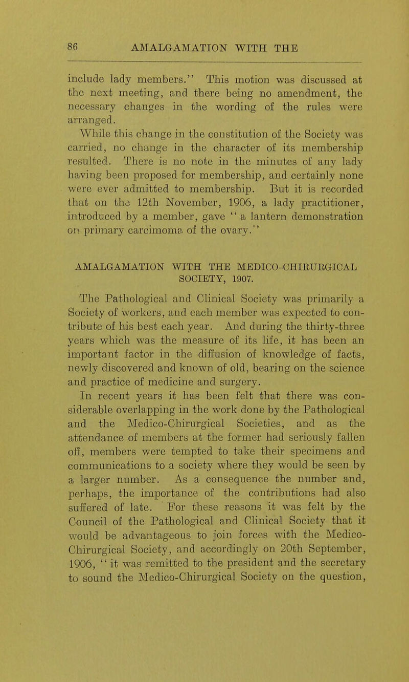 include lady members. This motion was discussed at the next meeting, and there being no amendment, the necessary changes in the wording of the rules were arranged. While this change in the constitution of the Society was carried, no change in the character of its membership resulted. There is no note in the minutes of any lady having been proposed for membership, and certainly none were ever admitted to membership. But it is recorded that on the 12th November, 1906, a lady practitioner, introduced by a member, gave  a lantern demonstration on primary carcimoma of the ovary.' AMALGAMATION WITH THE MEDICO-CHIRURGICAL SOCIETY, 1907. The Pathological and Clinical Society was primarily a Society of workers, and each member was expected to con- tribute of his best each year. And during the thirty-three years which was the measure of its life, it has been an important factor in the diffusion of knowledge of facts, newly discovered and known of old, bearing on the science and practice of medicine and surgery. In recent years it has been felt that there was con- siderable overlapping in the work done by the Pathological and the Medico-Chirurgical Societies, and as the attendance of members at the former had seriously fallen off, members were tempted to take their specimens and communications to a society where they would be seen by a larger number. As a consequence the number and, perhaps, the importance of the contributions had also suffered of late. For these reasons it was felt by the Council of the Pathological and Clinical Society that it would be advantageous to join forces with the Medico- Chirurgical Society, and accordingly on 20th September, 1906,  it was remitted to the president and the secretary to sound the Medico-Chirurgical Society on the question,