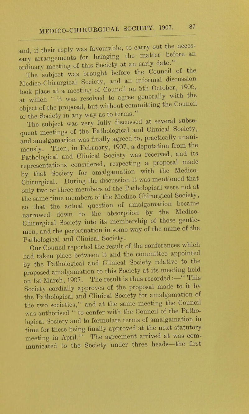 and, if theii- reply was favourable, to carry out the neces- sary arrangements for bringing the matter before an ordinary meeting of this Society at an early date The subject was brought before the Council of the Medico-Chirurgical Society, and an informal discussion took place at a meeting of Council on 5th Oc ober 1906, at which it was resolved to agree generally with the object of the proposal, but without conimittmg the Council or the Society in any way as to terms.'' The subject was very fully discussed at several subse- quent meetings of the Pathological and Chnical Society, and amalgamation was finally agreed to, practically unani- mously. Then, in February, 1907, a deputation from the Pathological and Clinical Society was received, and its representations considered, respecting a proposal made by that Society for amalgamation with the Medico- Chirurgical. During the discussion it was mentioned that only two or three members of the Pathological were not at the same time members of the Medico-Chirurgical Society, so that the actual question of amalgamation became narrowed down to the absorption by the Medico- Chirurgical Society into its membership of those gentle- men, and the perpetuation in some way of the name of the Pathological and Clinical Society. Our Council reported the result of the conferences which had taken place between it and the committee appointed by the Pathological and Clinical Society relative to the proposed amalgamation to this Society at its meeting held on 1 st March, 1907. The result is thus recorded :—'' This Society cordially approves of the proposal made to it by the Pathological and Clinical Society for amalgamation of the two societies, and at the same meeting the Council was authorised  to confer with the Council of the Patho- logical Society and to formulate terms of amalgamation in time for these being finally approved at the next statutory meeting in April. The agreement arrived at was com- municated to the Society under three heads—the first