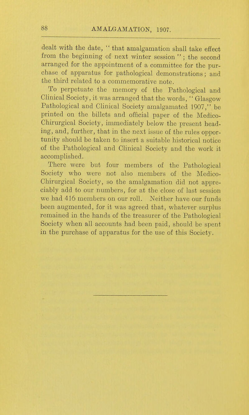 AMALGAMATION, 1907. dealt with the date,  that amalgamation shall take effect from the beginning of next winter session  ; the second arranged for the appointment of a committee for the pur- chase of apparatus for pathological demonstrations; and the third related to a commemorative note. To perpetuate the memory of the Pathological and Chnical Society, it was arranged that the words,  Glasgow Pathological and Chnical Society amalgamated 1907, be printed on the billets and official paper of the Medico- Chirurgical Society, immediately below the present head- ing, and, further, that in the next issue of the rules oppor- tunity should be taken to insert a suitable historical notice of the Pathological and Clinical Society and the work it accomplished. There were but four members of the Pathological Society who were not also members of the Medico- Chirurgical Society, so the amalgamation did not appre- ciably add to our numbers, for at the close of last session we had 416 members on our roll. Neither have our funds been augmented, for it was agreed that, whatever surplus remained in the hands of the treasurer of the Pathological Society when all accounts had been paid, should be spent in the purchase of apparatus for the use of this Society.
