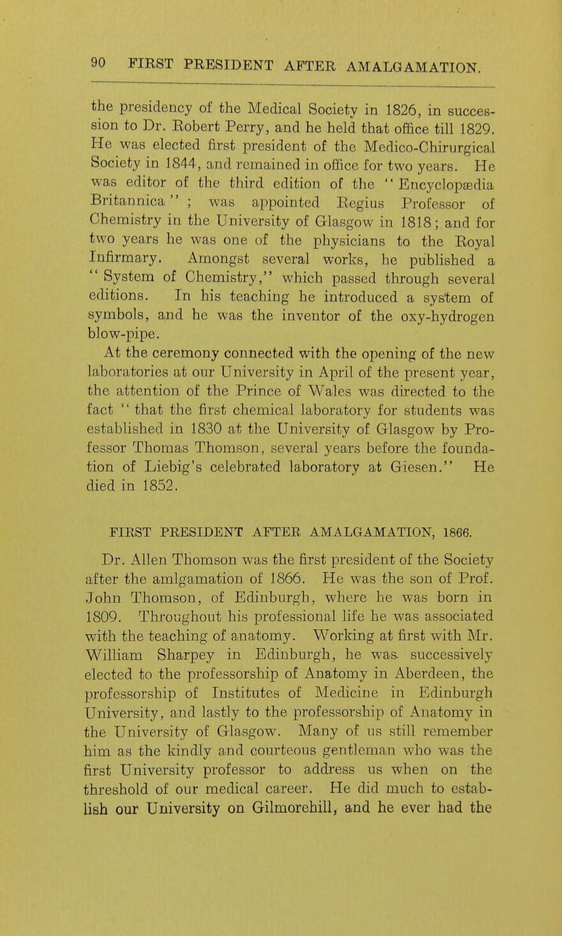 the presidency of the Medical Society in 1826, in succes- sion to Dr. Eobert Perry, and he held that office till 1829. He was elected first president of the Medico-Chirurgical Society in 1844, and remained in office for two years. He was editor of the third edition of the  Encyclopfedia Britannica ; was appointed Ecgius Professor of Chemistry in the University of Glasgow in 1818; and for two years he was one of the physicians to the Eoyal Infirmary. Amongst several works, he pubHshed a  System of Chemistry, which passed through several editions. In his teaching he introduced a system of symbols, and he was the inventor of the oxy-hydrogen blow-pipe. At the ceremony connected with the opening of the new laboratories at our University in April of the present year, the attention of the Prince of Wales was directed to the fact '' that the first chemical laboratory for students was established in 1830 at the University of Glasgow by Pro- fessor Thomas Thomson, several years before the founda- tion of Liebig's celebraited laboratory at Giesen. He died in 1852. FIEST PRESIDENT AFTER AMALGAMATION, 1866. Dr. Allen Thomson was the first president of the Society after the amlgamation of 1866. He was the son of Prof. John Thomson, of Edinburgh, where he was horn in 1809. Throughout his professional life he was associated with the teaching of anatomy. Working at first with Mr. William Sharpey in Edinburgh, he was. successively elected to the professorship of Anatomy in Aberdeen, the professorship of Institutes of Medicine in Edinburgh University, and lastly to the professorship of Anatomy in the University of Glasgow. Many of us still remember him as the kindly and courteous gentleman who was the first University professor to address us when on the threshold of our medical career. He did much to estab- lish our University on Gilmorehill, and he ever had the