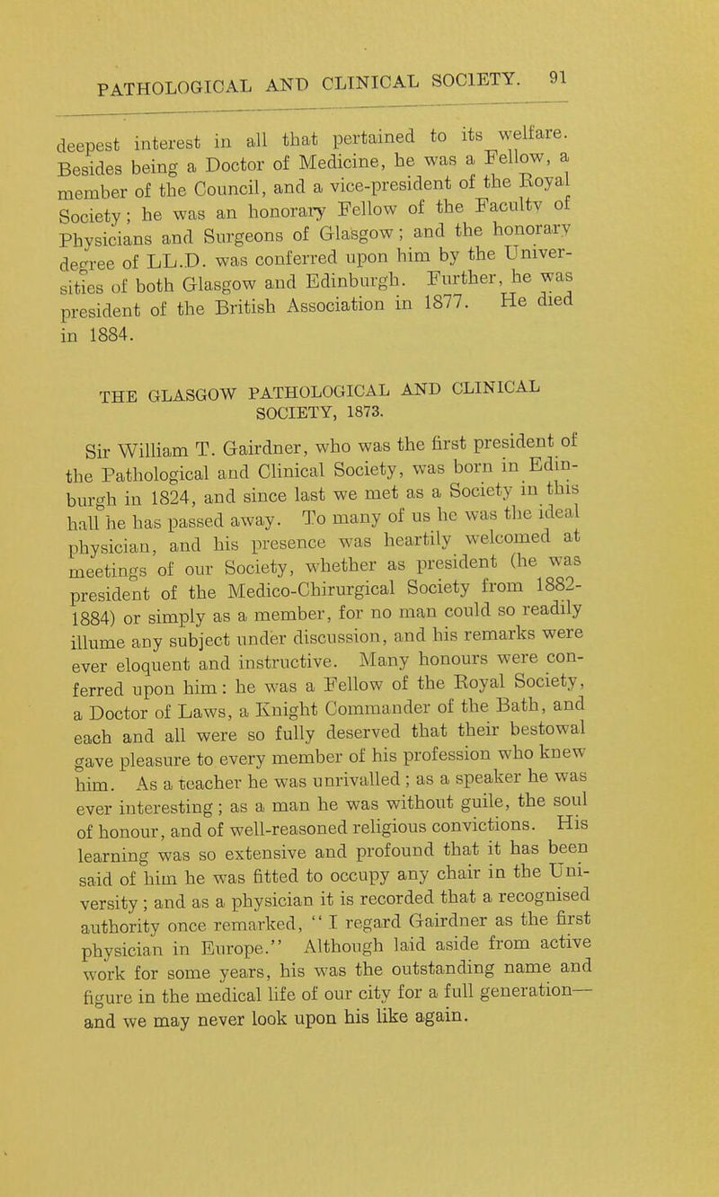 PATHOLOGICAL AND CLINICAL SOCIETY. deepest interest in all that pertained to its weltare. Besides being a Doctor of Medicine, he was a Fellow, a member of the Council, and a vice-president of the ivoyal Society; he was an honorary Fellow of the Faculty of Physicians and Surgeons of Glasgow; and the honorary de^^ree of LL.D. was conferred upon him by the Univer- sities of both Glasgow and Edinburgh. Further, he was president of the British Association in 1877. He died in 1884. THE GLASGOW PATHOLOGICAL AND CLINICAL SOCIETY, 1873. Sir William T. Gairdner, who was the first president of the Pathological and Chnical Society, was born in Edin- bur^^h in 1824, and since last we met as a Society in this haUhe has passed away. To many of us he was the ideal physician, and his presence was heartily welcomed at meetings of our Society, whether as president (he was president of the Medico-Chirurgical Society from 1882- 1884) or simply as a member, for no man could so readily illume any subject under discussion, and his remarks were ever eloquent and instructive. Many honours were con- ferred upon him: he was a Fellow of the Eoyal Society, a Doctor of Laws, a Knight Commander of the Bath, and each and all were so fully deserved that their bestowal gave pleasure to every member of his profession who knew him. As a teacher he was unrivalled; as a speaker he was ever interesting; as a man he was without guile, the soul of honour, and of well-reasoned religious convictions. His learning was so extensive and profound that it has been said of him he was fitted to occupy any chair in the Uni- versity ; and as a physician it is recorded that a recognised authority once remarked,  I regard Gairdner as the first physician in Europe. Although laid aside from active work for some years, his was the outstanding name and figure in the medical life of our city for a full generation— and we may never look upon his like again.