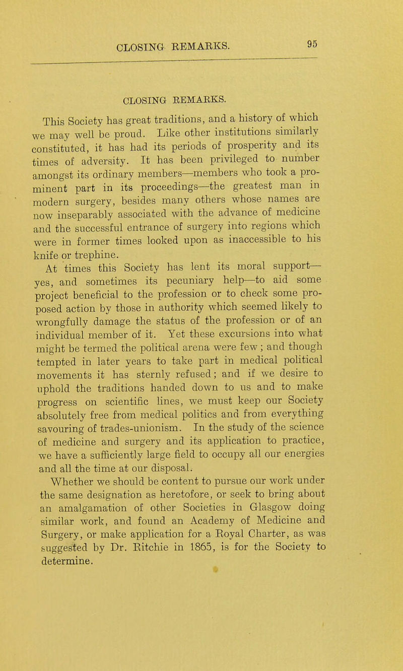 CLOSING REMARKS. CLOSING EEMARKS. This Society has great traditions, and a history of which we may well be proud. Like other institutions similarly constituted, it has had its periods of prosperity and its times of adversity. It has been privileged to number amongst its ordinary members—members who took a pro- minent part in its proceedings—the greatest man in modern surgery, besides many others whose names are now inseparably associated with the advance of medicine and the successful entrance of surgery into regions which were in former times looked upon as inaccessible to his knife or trephine. At times this Society has lent its moral support- yes, and sometimes its pecuniary help—to aid some project beneficial to the profession or to check some pro- posed action by those in authority which seemed likely to wrongfully damage the status of the profession or of an individual member of it. Yet these excursions into what might be termed the political arena were few ; and though tempted in later years to take part in medical political movements it has sternly refused; and if we desh-e to uphold the traditions handed down to us and to make progress on scientific lines, we must keep our Society absolutely free from medical politics and from everything savouring of trades-unionism. In the study of the science of medicine and surgery and its application to practice, we have a sufficiently large field to occupy all our energies and all the time at our disposal. Whether we should be content to pursue our work under the same designation as heretofore, or seek to bring about an amalgamation of other Societies in Glasgow doing similar work, and found an Academy of Medicine and Surgery, or make application for a Eoyal Charter, as was suggested by Dr. Eitchie in 1865, is for the Society to determine.