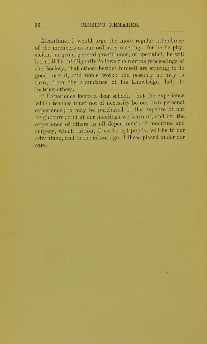 Meantime, I would urge the more regular attendance of the members at our ordinary meetings, for be he phy- sician, surgeon, general practitioner, or specialist, he will learn, if he intelligently follows the routine proceedings of the Society, that others besides himself are striving to do good, useful, and noble work: and possibly he may in turn, from the abundance of his knowledge, help to instruct others.  Experience keeps a dear school, but the experience which teaches must not of necessity be our own personal experience; it may be purchased at the expense of our neighbours; and at our meetings we learn of, and by, the experience of others in all departments of medicine and surgery, which tuition, if we be apt pupils, will be to our advantage, and to the advantage of those placed under our care.