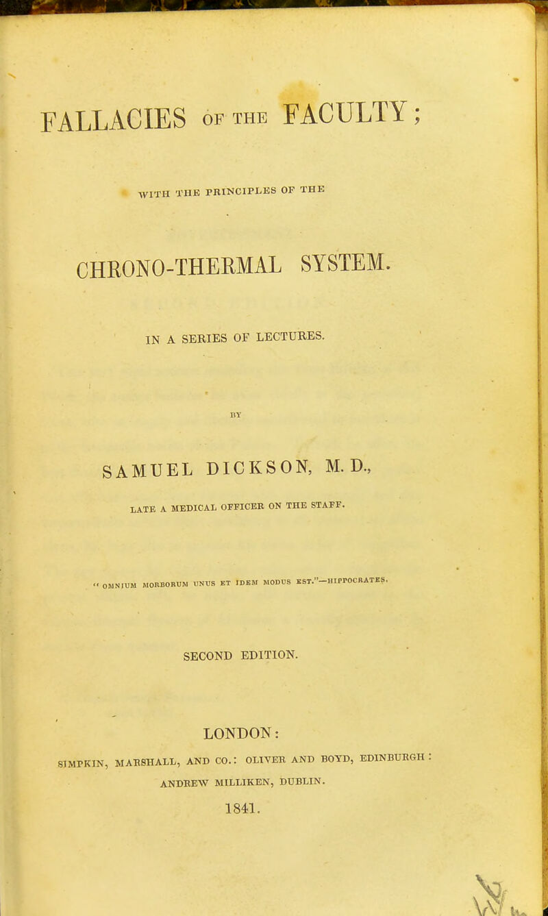 FALLACIES of the FACULTY; WITH THE PRINCIPLES OP THE CHRONO-THERMAL SYSTEM. IN A SERIES OF LECTURES. SAMUEL DICKSON, M. D., LATE A MEDICAL OFFICER ON THE STAFF. '• OMNIUM MORBORUM UNUS ET IDEM MODUS EST.-HIPPOCRATES. SECOND EDITION. LONDON: BIMPKIN, MARSHALL, AND CO.: OLIVER AND BOYD, EDINBURGH ANDREW MILLIKEN, DUBLIN. 1841.