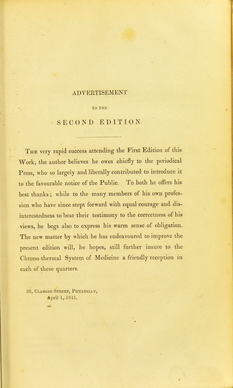 ADVERTISEMENT TO THE SECOND EDITION The very rapid success attending the First Edition of this Work, the author believes he owes chiefly to the periodical Press, who so largely and liberally contributed to introduce it to the favourable notice of the Public. To both he offers his best thanks; while to the many members of his own profes- sion who have since stept forward with equal courage and dis- interestedness to bear their testimony to the correctness of his views, he begs also to express his warm sense of obligation. The new matter by which he has endeavoured to improve the present edition will, he hopes, still further insure to the Chrono-thermal System of Medicine a friendly reception in each of these quarters. 30, Clarges Street, Piccadilly, April 1, 1841.