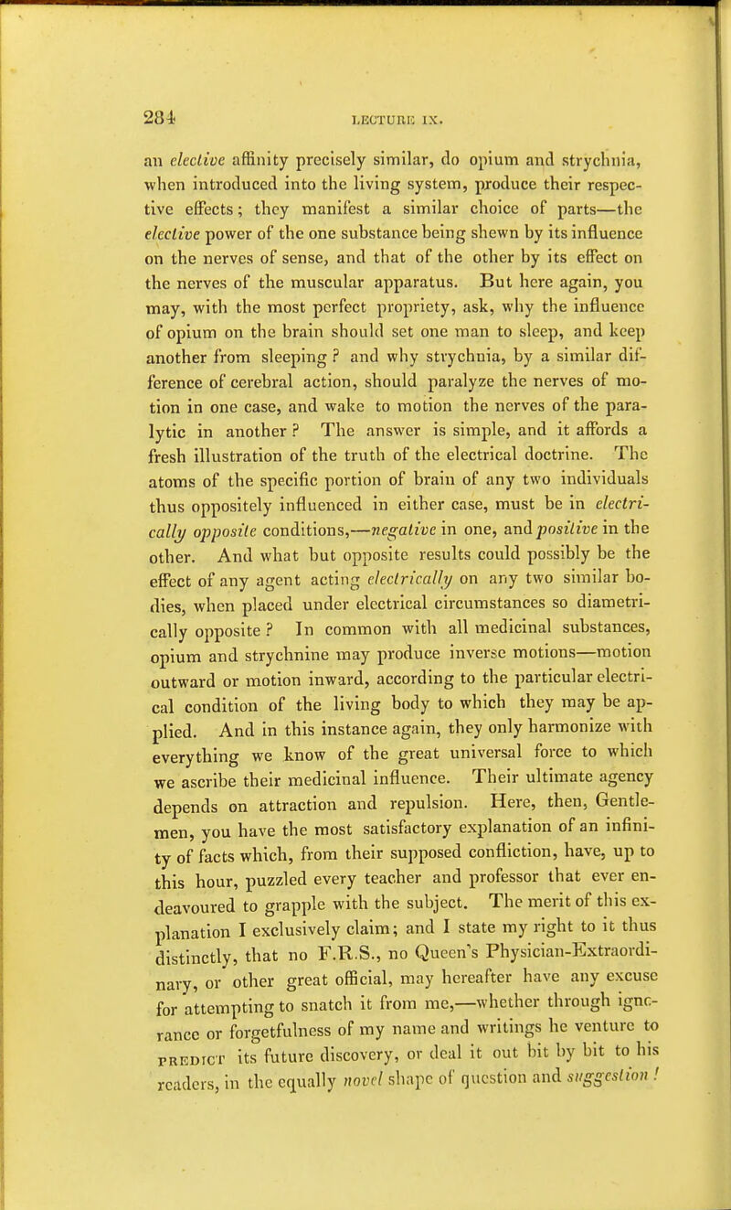 i-ECTUni: ix. an elective affinity precisely similar, do opium and strychnia, when introduced into the living system, produce their respec- tive effects; they manifest a similar choice of parts—the elective power of the one substance being shewn by its influence on the nerves of sense, and that of the other by its effect on the nerves of the muscular apparatus. But here again, you may, with the most perfect propriety, ask, why the influence of opium on the brain should set one man to sleep, and keep another from sleeping ? and why strychnia, by a similar dif- ference of cerebral action, should paralyze the nerves of mo- tion in one case, and wake to motion the nerves of the para- lytic in another ? The answer is simple, and it affords a fresh illustration of the truth of the electrical doctrine. The atoms of the specific portion of brain of any two individuals thus oppositely influenced in either case, must be in electri- cally opposite conditions,—negative in one, and positive in the other. And what but opposite results could possibly be the effect of any agent acting electrically on any two similar bo- dies, when placed under electrical circumstances so diametri- cally opposite ? In common with all medicinal substances, opium and strychnine may produce inverse motions—motion outward or motion inward, according to the particular electri- cal condition of the living body to which they may be ap- plied. And in this instance again, they only harmonize with everything we know of the great universal force to which we ascribe their medicinal influence. Their ultimate agency depends on attraction and repulsion. Here, then, Gentle- men, you have the most satisfactory explanation of an infini- ty of facts which, from their supposed confliction, have, up to this hour, puzzled every teacher and professor that ever en- deavoured to grapple with the subject. The merit of this ex- planation I exclusively claim; and I state my right to it thus distinctly, that no F.R.S., no Queens Physician-Extraordi- nary, or other great official, may hereafter have any excuse for attempting to snatch it from me,—whether through igno- rance or forgetfulness of my name and writings he venture to predict its future discovery, or deal it out bit by bit to his readers, in the equally novel shape of question and suggestion !