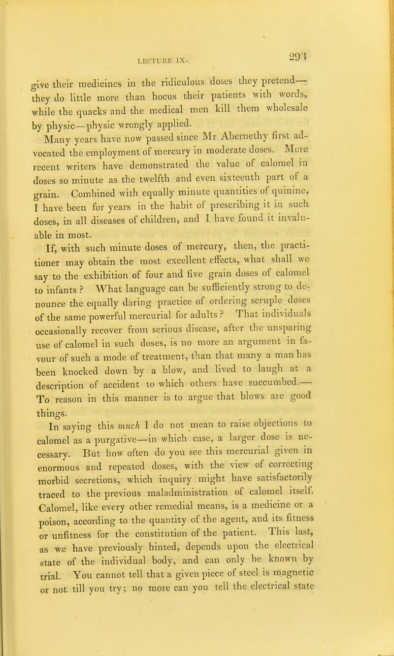 give their medicines in the ridiculous doses they pretend- they do little more than hocus their patients with words, while the quacks and the medical men kill them wholesale by physic—physic wrongly applied. Many years have now passed since Mr Abernethy first ad- vocated the employment of mercury in moderate doses. More recent writers have demonstrated the value of calomel in doses so minute as the twelfth and even sixteenth part of a grain. Combined with equally minute quantities of quinine, I have been for years in the habit of prescribing it in such doses, in all diseases of children, and I have found it invalu- able in most. If, with such minute doses of mercury, then, the practi- tioner may obtain the most excellent effects, what shall we say to the exhibition of four and five grain doses of calomel to infants ? What language can be sufficiently strong to de- nounce the equally daring practice of ordering scruple doses of the same powerful mercurial for adults ? That individuals occasionally recover from serious disease, after the unsparing use of calomel in such doses, is no more an argument in fa- vour of such a mode of treatment, than that many a man has been knocked down by a blow, and lived to laugh at a description of accident to which others have succumbed.— To reason in this manner is to argue that blows are good things. In saying this much I do not mean to raise objections to calomel as a purgative—in which case, a larger dose is ne- cessary. But how often do you see this mercurial given in enormous and repeated doses, with the view of correcting morbid secretions, which inquiry might have satisfactorily traced to the previous maladministration of calomel itself. Calomel, like every other remedial means, is a medicine or a poison, according to the quantity of the agent, and its fitness or unfitness for the constitution of the patient. This last, as we have previously hinted, depends upon the electrical state of the individual body, and can only be known by trial. You cannot tell that a given piece of steel is magnetic or not till you try; no more can you tell the.electrical state