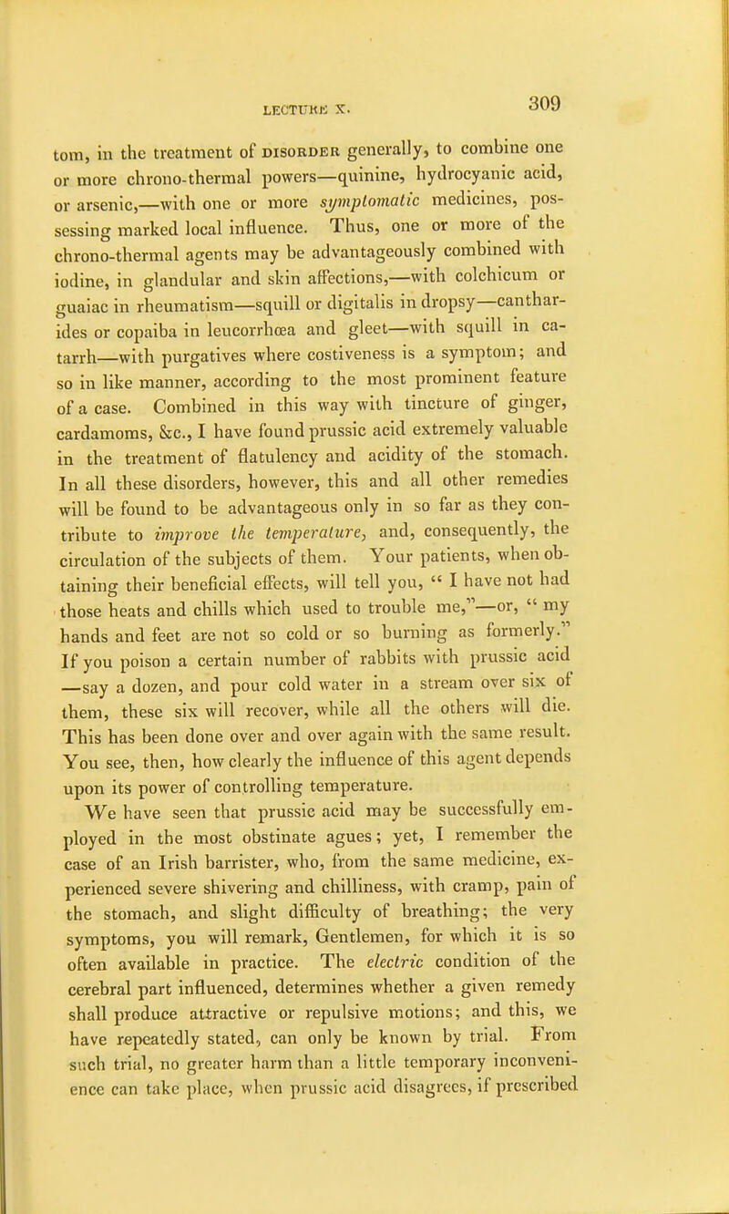 torn, in the treatment of disorder generally, to combine one or more chrono-thermal powers—quinine, hydrocyanic acid, or arsenic,—with one or more sj/mptovialic medicines, pos- sessing marked local influence. Thus, one or more of the chrono-thermal agents may be advantageously combined with iodine, in glandular and skin affections,—with colchicum or guaiac in rheumatism—squill or digitalis in dropsy—canthar- ides or copaiba in leucorrhoea and gleet—with scpjill in ca- tarrh—with purgatives where costiveness is a symptom; and so in like manner, according to the most prominent feature of a case. Combined in this way with tincture of ginger, cardamoms, &c, I have found prussic acid extremely valuable in the treatment of flatulency and acidity of the stomach. In all these disorders, however, this and all other remedies will be found to be advantageous only in so far as they con- tribute to improve the temperature, and, consequently, the circulation of the subjects of them. Your patients, when ob- taining their beneficial effects, will tell you,  I have not had those heats and chills which used to trouble me,—or,  my hands and feet are not so cold or so burning as formerly. If you poison a certain number of rabbits with prussic acid —say a dozen, and pour cold water in a stream over six of them, these six will recover, while all the others will die. This has been done over and over again with the same result. You see, then, how clearly the influence of this agent depends upon its power of con trolling temperature. We have seen that prussic acid may be successfully em- ployed in the most obstinate agues; yet, I remember the case of an Irish barrister, who, from the same medicine, ex- perienced severe shivering and chilliness, with cramp, pain of the stomach, and slight difficulty of breathing; the very symptoms, you will remark, Gentlemen, for which it is so often available in practice. The electric condition of the cerebral part influenced, determines whether a given remedy shall produce attractive or repulsive motions; and this, we have repeatedly stated, can only be known by trial. From such trial, no greater harm than a little temporary inconveni- ence can take place, when prussic acid disagrees, if prescribed