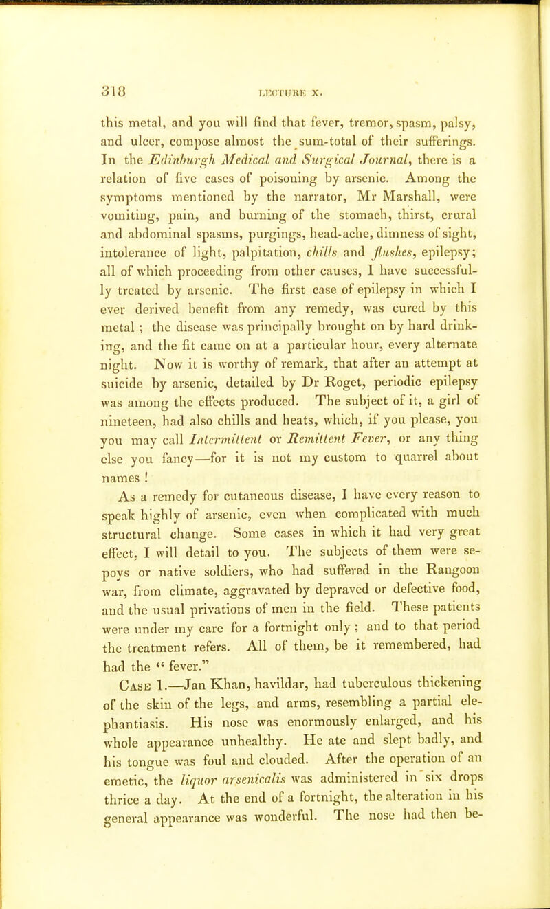 31 tt this metal, and you will find that fever, tremor, spasm, palsy, and ulcer, compose almost the sum-total of their sufferings. In the Edinburgh Medical and Surgical Journal, there is a relation of five cases of poisoning by arsenic. Among the symptoms mentioned by the narrator, Mr Marshall, were vomiting, pain, and burning of the stomach, thirst, crural and abdominal spasms, purgings, head-ache, dimness of sight, intolerance of light, palpitation, chills and flushes, epilepsy; all of which proceeding from other causes, 1 have successful- ly treated by arsenic. The first case of epilepsy in which I ever derived benefit from any remedy, was cured by this metal ; the disease was principally brought on by hard drink- ing, and the fit came on at a particular hour, every alternate night. Now it is worthy of remark, that after an attempt at suicide by arsenic, detailed by Dr Roget, periodic epilepsy was among the effects produced. The subject of it, a girl of nineteen, had also chills and heats, which, if you please, you you may call Intermittent or Remittent Fever, or any thing else you fancy—for it is not my custom to quarrel about names ! As a remedy for cutaneous disease, I have every reason to speak highly of arsenic, even when complicated with much structural change. Some cases in which it had very great effect. I will detail to you. The subjects of them were se- poys or native soldiers, who had suffered in the Rangoon war, from climate, aggravated by depraved or defective food, and the usual privations of men in the field. These patients were under my care for a fortnight only; and to that period the treatment refers. All of them, be it remembered, had had the  fever. Case 1.—Jan Khan, havildar, had tuberculous thickening of the skin of the legs, and arms, resembling a partial ele- phantiasis. His nose was enormously enlarged, and his whole appearance unhealthy. He ate and slept badly, and his tongue was foul and clouded. After the operation of an emetic, the liquor arsenicalis was administered in six drops thrice a day. At the end of a fortnight, the alteration in his general appearance was wonderful. The nose had then be-